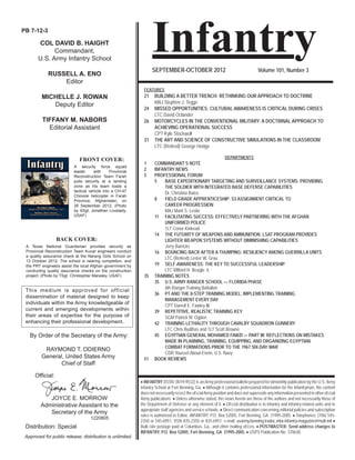 Approved for public release; distribution is unlimited.
Infantry
 INFANTRY (ISSN: 0019-9532) is an Army professional bulletin prepared for bimonthly publication by the U.S. Army
Infantry School at Fort Benning, Ga.  Although it contains professional information for the Infantryman, the content
does not necessarily reﬂect the ofﬁcialArmy position and does not supersede any information presented in other ofﬁcial
Army publications.  Unless otherwise stated, the views herein are those of the authors and not necessarily those of
the Department of Defense or any element of it.  Ofﬁcial distribution is to Infantry and Infantry-related units and to
appropriate staff agencies and service schools.  Direct communication concerning editorial policies and subscription
rates is authorized to Editor, INFANTRY, P.O. Box 52005, Fort Benning, GA 31995-2005.  Telephones: (706) 545-
2350 or 545-6951, DSN 835-2350 or 835-6951; e-mail: usarmy.benning.tradoc.mbx.infantry-magazine@mail.mil 
Bulk rate postage paid at Columbus, Ga., and other mailing ofﬁces.  POSTMASTER: Send address changes to
INFANTRY, P.O. Box 52005, Fort Benning, GA 31995-2005.  USPS Publication No. 370630.
SEPTEMBER-OCTOBER 2012 Volume 101, Number 3
PB 7-12-3
COL DAVID B. HAIGHT
Commandant,
U.S. Army Infantry School
RUSSELL A. ENO
Editor
MICHELLE J. ROWAN
Deputy Editor
TIFFANY M. NABORS
Editorial Assistant
This medium is approved for official
dissemination of material designed to keep
individuals within the Army knowledgeable of
current and emerging developments within
their areas of expertise for the purpose of
enhancing their professional development.
By Order of the Secretary of the Army:
RAYMOND T. ODIERNO
General, United States Army
Chief of Staff
Distribution: Special
Ofﬁcial:
JOYCE E. MORROW
Administrative Assistant to the
Secretary of the Army
1220805
FRONT COVER:
BACK COVER:
A Texas National Guardsman provides security as
Provincial Reconstruction Team Kunar engineers conduct
a quality assurance check at the Narang Girls School on
13 October 2012. The school is nearing completion, and
the PRT engineers assist the local Afghan government by
conducting quality assurance checks on the construction
project. (Photo by TSgt. Christopher Marasky, USAF)
FEATURES
21 BUILDING A BETTER TRENCH: RETHINKING OUR APPROACH TO DOCTRINE
MAJ Stephen J. Tegge
24 MISSED OPPORTUNITIES: CULTURAL AWARENESS IS CRITICAL DURING CRISES
LTC David Oclander
26 MOTORCYCLES IN THE CONVENTIONAL MILITARY: A DOCTRINAL APPROACH TO
ACHIEVING OPERATIONAL SUCCESS
CPT Kyle Stockwell
31 THE ART AND SCIENCE OF CONSTRUCTIVE SIMULATIONS IN THE CLASSROOM
LTC (Retired) George Hodge
DEPARTMENTS
1 COMMANDANT’S NOTE
2 INFANTRY NEWS
5 PROFESSIONAL FORUM
5 BASE EXPEDITIONARY TARGETING AND SURVEILLANCE SYSTEMS: PROVIDING
THE SOLDIER WITH INTEGRATED BASE DEFENSE CAPABILITIES
Dr. Christina Bates
8 FIELD GRADE APPRENTICESHIP: S3 ASSIGNMENT CRITICAL TO
CAREER PROGRESSION
MAJ Mark S. Leslie
11 FACILITATING SUCCESS: EFFECTIVELY PARTNERING WITH THE AFGHAN
UNIFORMED POLICE
1LT Conor Kinkead
14 THE FUTURITY OF WEAPONS AND AMMUNITION: LSAT PROGRAM PROVIDES
LIGHTER WEAPON SYSTEMS WITHOUT DIMINISHING CAPABILITIES
Jerry Barricks
16 BOUNCING BACK AFTER A THUMPING: RESILIENCY AMONG GUERRILLA UNITS
LTC (Retired) Lester W. Grau
19 SELF-AWARENESS: THE KEY TO SUCCESSFUL LEADERSHIP
LTC Milford H. Beagle Jr.
35 TRAINING NOTES
35 U.S. ARMY RANGER SCHOOL — FLORIDA PHASE
6th Ranger Training Battalion
36 PT AND THE 8-STEP TRAINING MODEL: IMPLEMENTING TRAINING
MANAGEMENT EVERY DAY
CPT Darrell E. Fawley III
39 REPETITIVE, REALISTIC TRAINING KEY
SGM Patrick M. Ogden
42 TRAINING LETHALITY THROUGH CAVALRY SQUADRON GUNNERY
LTC Chris Budihas and 1LT Scott Browne
45 EGYPTIAN GENERAL MOHAMED FAWZI — PART III: REFLECTIONS ON MISTAKES
MADE IN PLANNING, TRAINING, EQUIPPING, AND ORGANIZING EGYPTIAN
COMBAT FORMATIONS PRIOR TO THE 1967 SIX-DAY WAR
CDR Youssef Aboul-Enein, U.S. Navy
51 BOOK REVIEWS
A security force squad
leader with Provincial
Reconstruction Team Farah
pulls security at a landing
zone as his team loads a
tactical vehicle into a CH-47
Chinook helicopter in Farah
Province, Afghanistan, on
26 September 2012. (Photo
by SSgt. Jonathan Lovelady,
USAF)
 