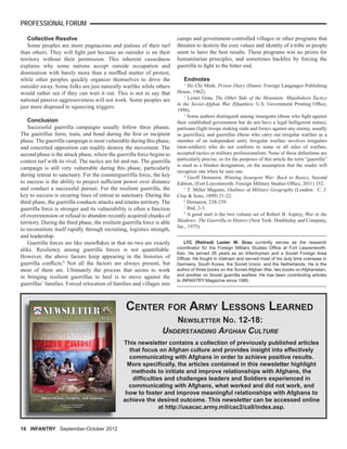 18 INFANTRY September-October 2012
PROFESSIONAL FORUM
LTC (Retired) Lester W. Grau currently serves as the research
coordinator for the Foreign Military Studies Ofﬁce at Fort Leavenworth,
Kan. He served 26 years as an Infantryman and a Soviet Foreign Area
Ofﬁcer. He fought in Vietnam and served most of his duty time overseas in
Germany, South Korea, the Soviet Union, and the Netherlands. He is the
author of three books on the Soviet-Afghan War, two books on Afghanistan,
and another on Soviet guerrilla warfare. He has been contributing articles
to INFANTRY Magazine since 1985.
This newsletter contains a collection of previously published articles
that focus on Afghan culture and provides insight into effectively
communicating with Afghans in order to achieve positive results.
More speciﬁcally, the articles contained in this newsletter highlight
methods to initiate and improve relationships with Afghans, the
difﬁculties and challenges leaders and Soldiers experienced in
communicating with Afghans, what worked and did not work, and
how to foster and improve meaningful relationships with Afghans to
achieve the desired outcome. This newsletter can be accessed online
at http://usacac.army.mil/cac2/call/index.asp.
CENTER FOR ARMY LESSONS LEARNED
NEWSLETTER NO. 12-18:
UNDERSTANDING AFGHAN CULTURE
Collective Resolve
Some peoples are more pugnacious and jealous of their turf
than others. They will ﬁght just because an outsider is on their
territory without their permission. This inherent cussedness
explains why some nations accept outside occupation and
domination with barely more than a mufﬂed mutter of protest,
while other peoples quickly organize themselves to drive the
outsider away. Some folks are just naturally warlike while others
would rather see if they can wait it out. This is not to say that
national passive-aggressiveness will not work. Some peoples are
just more disposed to squeezing triggers.
Conclusion
Successful guerrilla campaigns usually follow three phases.
The guerrillas form, train, and bond during the ﬁrst or incipient
phase. The guerrilla campaign is most vulnerable during this phase,
and concerted opposition can readily destroy the movement. The
second phase is the attack phase, where the guerrilla force begins to
contest turf with its rival. The tactics are hit and run. The guerrilla
campaign is still very vulnerable during this phase, particularly
during retreat to sanctuary. For the counterguerrilla force, the key
to success is the ability to project sufﬁcient power over distance
and conduct a successful pursuit. For the resilient guerrilla, the
key to success is securing lines of retreat to sanctuary. During the
third phase, the guerrilla conducts attacks and retains territory. The
guerrilla force is stronger and its vulnerability is often a function
of overextension or refusal to abandon recently acquired chunks of
territory. During the third phase, the resilient guerrilla force is able
to reconstitute itself rapidly through recruiting, logistics strength,
and leadership.
Guerrilla forces are like snowﬂakes in that no two are exactly
alike. Resiliency among guerrilla forces is not quantiﬁable.
However, the above factors keep appearing in the histories of
guerrilla conﬂicts.8
Not all the factors are always present, but
most of them are. Ultimately the process that seems to work
in bringing resilient guerrillas to heel is to move against the
guerrillas’ families. Forced relocation of families and villages into
camps and government-controlled villages or other programs that
threaten to destroy the core values and identity of a tribe or people
seem to have the best results. These programs win no prizes for
humanitarian principles, and sometimes backﬁre by forcing the
guerrilla to ﬁght to the bitter end.
Endnotes
1
Ho Chi Minh, Prison Diary (Hanoi: Foreign Languages Publishing
House, 1962).
2
Lester Grau, The Other Side of the Mountain: Mujahideen Tactics
in the Soviet-Afghan War (Quantico: U.S. Government Printing Ofﬁce,
1998).
3
Some authors distinguish among insurgents (those who ﬁght against
their established government but do not have a legal belligerent status),
partisans (light troops making raids and forays against any enemy, usually
as guerrillas), and guerrillas (those who carry out irregular warfare as a
member of an independent unit). Irregular warfare involves irregulars
(non-soldiers) who do not conform to some or all rules of warfare,
accepted tactics or military professionalism. None of these deﬁnitions are
particularly precise, so for the purposes of this article the term “guerrilla”
is used as a blanket designation, on the assumption that the reader will
recognize one when he sees one.
4
Geoff Demarest, Winning Insurgent War: Back to Basics, Second
Edition, (Fort Leavenworth: Foreign Military Studies Ofﬁce, 2011) 352.
5
T. Miller Maguire, Outlines of Military Geography (London: C. J.
Clay & Sons, 1899) 21-22.
6
Demarest, 238-239.
7
Ibid, 2-3.
8
A good start is the two volume set of Robert B. Asprey, War in the
Shadows: The Guerrilla in History (New York: Doubleday and Company,
Inc., 1975).
 