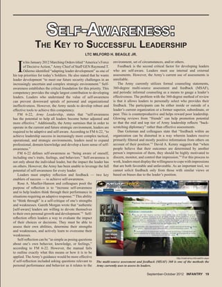 SELF-AWARENESS:SELF-AWARENESS:
THE KEY TO SUCCESSFUL LEADERSHIP
I
n his January 2012 Marching Orders titled “America’s Force
of Decisive Action,” Army Chief of Staff GEN Raymond T.
Odierno identiﬁed “adapting leader development” as one of
his top priorities for today’s Soldiers. He also stated that he wants
leader development “to meet our future security challenges in an
increasingly uncertain and complex strategic environment.” Self-
awareness establishes the critical foundation for this priority. This
competency provides the single largest contribution to developing
leaders. Leaders who understand the value of self-awareness
can prevent downward spirals of personal and organizational
ineffectiveness. However, the Army needs to develop robust and
effective tools to achieve this competency.
FM 6-22, Army Leadership, states that “self-awareness
has the potential to help all leaders become better adjusted and
more effective.” Additionally, the Army surmises that in order to
operate in the current and future strategic environment, leaders are
required to be adaptive and self-aware. According to FM 6-22, “to
achieve leadership success in increasingly more complex tactical,
operational, and strategic environments, leaders need to expand
professional, domain knowledge and develop a keen sense of self-
awareness.”
FM 6-22 deﬁnes self-awareness as “being aware of oneself,
including one’s traits, feelings, and behaviors.” Self-awareness is
not only about the individual leader, but the impact the leader has
on others. However, the Army has been unable to leverage the full
potential of self-awareness for every leader.
Leaders must employ reﬂection and feedback — two key
enablers of success — to achieve self-awareness.
Rose A. Mueller-Hanson and colleagues posit the
purpose of reﬂection is to “increase self-awareness
and to help leaders think through their performance in
situations requiring an adaptive response.”1
This ability
to “think through” is a self-critique of one’s strengths
and weaknesses. Gareth Morgan wrote that “authentic
[self-aware] leaders are willing to devote themselves
to their own personal growth and development.”2
Self-
reﬂection offers leaders a way to evaluate the impact
of their choices or decisions. They must be able to
assess their own abilities, determine their strengths
and weaknesses, and actively learn to overcome their
weaknesses.
Self-reﬂection can be “as simple as posing questions
about one’s own behavior, knowledge, or feelings,”
according to FM 6-22. However, the manual fails
to outline exactly what this means or how it is to be
applied. The Army’s guidance would be more effective
if self-reﬂection included asking questions relevant to
personal performance and behavior as it relates to the
LTC MILFORD H. BEAGLE JR.
environment, set of circumstances, and/or others.
Feedback is the second critical factor for developing leaders
who are self-aware. Leaders must use internal and external
assessments. However, the Army’s current use of assessments is
unreliable.
The Army currently utilizes formal counseling statements,
360-degree multi-source assessment and feedback (MSAF),
and periodic informal counseling as a means to gauge a leader’s
effectiveness. The problem with the 360-degree method of review
is that it allows leaders to personally select who provides their
feedback. The participants can be either inside or outside of a
leader’s current organization or a former superior, subordinate, or
peer. This is counterproductive and helps reward poor leadership.
Glowing reviews from “friends” can help promotion potential
so that the mid and top tier of Army leadership reﬂects “back-
scratching diplomacy” rather than effective assessments.
Dan Goleman and colleagues state that “feedback within an
organization can be distorted in a way wherein leaders receive
primarily ﬁltered and mostly positive information from others on
account of their position.”3
David A. Kenny suggests that “when
people believe that their outcomes are determined by another
person’s impression of them, they should be highly motivated to
discern, monitor, and control that impression.”4
For this process to
work, leaders must display the willingness to cope with impressions
that are both favorable and unfavorable. As an important tool, we
cannot solicit feedback only from those with similar views or
based on biases due to the leader’s position.
The multi-source assessment and feedback (MSAF) 360 is one of the methods the
Army currently uses to assess its leaders.
http://msaf.army.mil/LeadOn.aspx
September-October 2012 INFANTRY 19
 