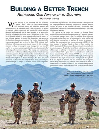 BUILDING A BETTER TRENCHBUILDING A BETTER TRENCH
RETHINKING OUR APPROACH TO DOCTRINE
W
hile serving as an instructor for the Maneuver
Captains Career Course (MCCC) at Fort Benning,
Ga., I studied history and read ﬁeld manuals and
numerous books on leadership, tactics, and psychology to prepare
for various classes. Given the last decade of warfare and the
doctrinal shifts carried with it, there seemed to be a recurring
theme in military circles on the subject of insurgencies. By virtue
of the ﬁghts in which we were engaged and given the history of
post colonial warfare, it seemed that insurgency was always at
the forefront of every conversation. The United States and other
countries continually get involved in them. With minimal study
of history, it becomes apparent that the reason for this is that the
enemies we face are using the only strategy they can possibly
employ to have any chance against us (or any other numerically/
technologically superior enemy). The enemy has analyzed our
most obvious weaknesses and naturally exploited them by drawing
us into insurgencies. It’s a proven tactic that continually works. The
insurgents force us to ﬁght at times and places of their choosing,
thereby allowing them to dictate the tempo. We crave fast-paced
maneuver, so they slow the tempo to their liking, rendering our
greatest strength — tempo — in effect, useless. Wars, in general,
MAJ STEPHEN J. TEGGE
will become unpopular over time, so the insurgent’s ability to slow
the tempo provides the necessary elongation of time for political
discord to grow in the invader’s/occupier’s homeland. This
problem has confounded combatant commanders since the dawn
of organized warfare.
We appear to be trying to continue to become better
counterinsurgents instead of concentrating on a winning strategy.
As I read ﬁeld manuals, history, Sun Tzu and John Boyd, it became
apparent to me that there may be inconsistencies in our intellectual
and doctrinal approaches to warfare. It seems everybody is
making the presumption that counterinsurgency (COIN) is the
new standard of warfare. Based on that, we have codiﬁed our
COIN doctrine in ﬁeld manuals, and we continue to become better
counterinsurgents. Despite the time, labor, and resource intensity
of this style of ﬁghting, we continue to approach it as the status
quo of warfare. While I agree that we have made leaps and bounds
in our understanding of the nature of COIN and how to conduct
it, the insurgent still dictates the terms of the ﬁght, and insurgency
still remains the single best tactic the enemy has to the ﬁght the
U.S. and deplete its national will and resources. The insurgent’s
small, cheap innovations lead to billion dollar reactions by the U.S.
and its allies. No matter what we do, our doctrine and equipment
procurement always seem to be a reaction to enemy action instead
Soldiers with the 1st Brigade Combat Team,
82nd Airborne Division conduct a patrol in
Ghazni Province, Afghanistan, on 19 May 2012.
Photo by SGT Michael J. MacLeod
September-October 2012September-October 2012 INFANTRY 21INFANTRY 21
 