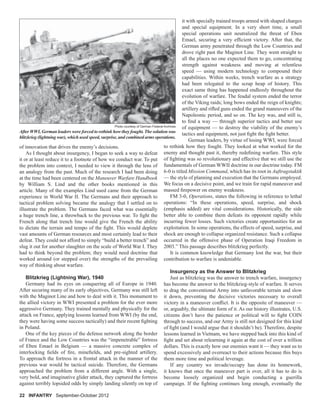 of innovation that drives the enemy’s decisions.
As I thought about insurgency, I began to seek a way to defeat
it or at least reduce it to a footnote of how we conduct war. To put
the problem into context, I needed to view it through the lens of
an analogy from the past. Much of the research I had been doing
at the time had been centered on the Maneuver Warfare Handbook
by William S. Lind and the other books mentioned in this
article. Many of the examples Lind used came from the German
experience in World War II. The Germans and their approach to
tactical problem solving became the analogy that I settled on to
illustrate the problem. The Germans faced what was essentially
a huge trench line, a throwback to the previous war. To ﬁght the
French along that trench line would give the French the ability
to dictate the terrain and tempo of the ﬁght. This would deplete
vast amounts of German resources and most certainly lead to their
defeat. They could not afford to simply “build a better trench” and
slug it out for another slaughter on the scale of World War I. They
had to think beyond the problem; they would need doctrine that
worked around (or stepped over) the strengths of the prevailing
way of thinking about warfare.
Blitzkrieg (Lightning War), 1940
Germany had its eyes on conquering all of Europe in 1940.
After securing many of its early objectives, Germany was still left
with the Maginot Line and how to deal with it. This monument to
the allied victory in WWI presented a problem for the ever more
aggressive Germany. They trained mentally and physically for the
attack on France, applying lessons learned from WWI (by the end,
they were having some success tactically) and their recent ﬁghting
in Poland.
One of the key pieces of the defense network along the border
of France and the Low Countries was the “impenetrable” fortress
of Eben Emael in Belgium — a massive concrete complex of
interlocking ﬁelds of ﬁre, mineﬁelds, and pre-sighted artillery.
To approach the fortress in a frontal attack in the manner of the
previous war would be tactical suicide. Therefore, the Germans
approached the problem from a different angle. With a single,
very bold, and imaginative glider attack, they captured the fortress
against terribly lopsided odds by simply landing silently on top of
it with specially trained troops armed with shaped charges
and special equipment. In a very short time, a small
special operations unit neutralized the threat of Eben
Emael, securing a very efﬁcient victory. After that, the
German army penetrated through the Low Countries and
drove right past the Maginot Line. They went straight to
all the places no one expected them to go, concentrating
strength against weakness and moving at relentless
speed — using modern technology to compound their
capabilities. Within weeks, trench warfare as a strategy
had been relegated to the scrap heap of history. This
exact same thing has happened endlessly throughout the
evolution of warfare. The feudal system ended the terror
of the Viking raids; long bows ended the reign of knights;
artillery and riﬂed guns ended the grand maneuvers of the
Napoleonic period, and so on. The key was, and still is,
to ﬁnd a way — through superior tactics and better use
of equipment — to destroy the viability of the enemy’s
tactics and equipment, not just ﬁght the ﬁght better.
German leaders, by virtue of losing WWI, were forced
to rethink how they fought. They looked at what worked for the
enemy and thought past it, thereby redeﬁning warfare. This style
of ﬁghting was so revolutionary and effective that we still use the
fundamentals of German WWII doctrine in our doctrine today. FM
6-0 is titled Mission Command, which has its root in Auftragstaktik
— the style of planning and execution that the Germans employed.
We focus on a decisive point, and we train for rapid maneuver and
massed ﬁrepower on enemy weakness.
FM 3-0, Operations, states the following in reference to lethal
operations: “In these operations, speed, surprise, and shock
(emphasis added) are vital considerations. Historically, the side
better able to combine them defeats its opponent rapidly while
incurring fewer losses. Such victories create opportunities for an
exploitation. In some operations, the effects of speed, surprise, and
shock are enough to collapse organized resistance. Such a collapse
occurred in the offensive phase of Operation Iraqi Freedom in
2003.” This passage describes blitzkrieg perfectly.
It is common knowledge that Germany lost the war, but their
contribution to warfare is undeniable.
Insurgency as the Answer to Blitzkrieg
Just as blitzkrieg was the answer to trench warfare, insurgency
has become the answer to the blitzkrieg-style of warfare. It serves
to drag the conventional Army into unfavorable terrain and slow
it down, preventing the decisive victories necessary to overall
victory in a maneuver conﬂict. It is the opposite of maneuver —
or, arguably, the ultimate form of it. As our history illustrates, U.S.
citizens don’t have the patience or political will to ﬁght COIN
through to success, and our Army is still not designed for this kind
of ﬁght (and I would argue that it shouldn’t be). Therefore, despite
lessons learned in Vietnam, we have stepped back into this kind of
ﬁght and set about relearning it again at the cost of over a trillion
dollars. This is exactly how our enemies want it — they want us to
spend excessively and overreact to their actions because this buys
them more time and political leverage.
If any country we invade/occupy has done its homework,
it knows that once the maneuver part is over, all it has to do is
become loosely organized and begin conducting a guerilla
campaign. If the ﬁghting continues long enough, eventually the
After WWI, German leaders were forced to rethink how they fought. The solution was
blitzkrieg (lightning war), which used speed, surprise, and combined arms operations.
Photo courtesy of German Federal Archives
22 INFANTRY September-October 2012
 