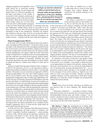 indigenous populace will (regardless of our
noble intent) tire of Americans roaming
their cities. Eventually, the government and
people of the U.S. will start to squabble over
the nature and purpose of the conﬂict. It
seems that we have reached a similar type of
tactical impasse as that of the Germans after
World War I. Much as the Germans couldn’t
afford another trench war, we most likely
will not be able to afford another insurgency
in the near future (ﬁnancially, politically, or culturally) after Iraq
and Afghanistan, whether history deems us successful or not in
those regions. However, this will not prevent future enemies from
attempting to drag us into insurgencies. Therefore, the problem
that continues to nag me is that, as of yet, no one has been able to
ﬁnd a way to do anything other than counter the insurgency, not
render it useless — making it still the most viable tactic against us.
Flash Foresight meets FM 5-0
In his book Flash Foresight, Daniel Burrus directs the reader to
“take your biggest problem and skip it.” The premise of this is to get
the reader to stop staring directly at the most apparent problem facing
him. If one focuses on an obvious problem, it begins to loom larger
and more complex than it actually needs to be. For instance, had the
Germans decided they were going to ﬁght the French with trench
warfare in World War II, it would have been an insurmountable task,
and they could have never built up the resources, political capital,
and manpower to undertake it successfully. Therefore, they used
the premise that Burrus advocates and skipped over trench warfare
to reshape the future in a manner more conducive to their style of
ﬁghting.
Almost as if pulled from the pages of Burrus’ book, in Chapter 3
of FM 5-0, The Operations Process, we are instructed to reframe a
troublesome problem in a different context in order to “solve the right
problem.” Personally, I am not certain that our approach to COIN is
solving the right problem. If it were, I don’t think insurgency would
still be such an effective tactic. We have certainly learned all the
fundamentals of ﬁghting this type of conﬂict and codiﬁed them well.
We have become well-trained, experienced COIN ﬁghters with solid
doctrine, but I think we would be better served to try to redeﬁne, not
trytopredict,howfuturewarsarefoughtinsteadofjustunderstanding
how the last war was fought. Perhaps our doctrine should not follow
us but instead carry us forward, while incorporating the experiences
of the past, distilling them, and placing them forward in time (in an
entirely new way) from where we currently stand. Doctrine should
not become merely the droppings of our experiences that can be
picked up by future generations; these droppings should instead be
distilled and synthesized into a doctrine that pulls us forward rather
than anchors us to the past. According to COL John Boyd, “…it’s
doctrine on day one, and every day after that it becomes dogma,”
and dogma limits our options and ability to see a problem clearly
enough to adequately solve it.1
It forms the box inside which we
tend to think from that day forward.
In Think and Grow Rich, Napoleon Hill differentiates between
two types of imagination. He refers to them as “synthetic” and
“creative” imagination. Synthetic imagination “…creates nothing.
It merely works with the material of experience, education, and
observation with which it is fed.” On the other hand, creative
imagination is deﬁned as the “… faculty (through which) all basic
MAJ Stephen J. Tegge was commissioned as an Infantry ofﬁcer
in December 2001 through Ofﬁcer Candidate School. He deployed to
Afghanistan as a riﬂe platoon leader and company executive ofﬁcer with
the 1st Battalion, 501st Infantry Regiment (Airborne) from 2003-2004. He
commanded A Company, 2nd Battalion, 7th Cavalry Regiment in Mosul,
Iraq, in 2007 and served as a small group leader with the Maneuver Captains
Career Course from 2008 to 2010. He currently serves as an acquisition
ofﬁcer with the Ground Combat Vehicle (GCV) program in Warren, Mich.
or new ideas are handed over to man.”
I would argue that we need an Army that
leverages more creative thinking. This
would drive the synthetic thinking of our
adversaries.
A Gross Violation
This article is somewhat of a violation
of the unwritten code we in the military live
by. We are told from the day we set foot
in this Army that if you’re going to complain, you better provide
a solution or just keep your mouth shut. Sadly, I don’t have that
solution — or even an attempt at one. However, given that there
are no solutions provided, this also prevents factors from limiting
the argument. In 1978, there was a brieﬁng that circulated around
the Pentagon known as the “Spinney Report,” which gave several
critiques of the Pentagon without providing solutions. In his book
Boyd: The Fighter Pilot Who Changed the Art of War, Robert
Coram wrote that this was intentional because Spinney feared that
a list of recommendations would become a list of chores that would
go out to speciﬁc agencies. He wrote that Spinney was “tearing the
domain apart and creating the destructive deduction.”2
My critique
here is by no means a Spinney Report, but the point is the same.
If recommendations were provided, the argument would shift to
the validity of the recommendations instead of the validity of the
original problem statement. The lack of recommendations opens
the ﬁeld to a far broader spectrum of discussion and creativity.
In conclusion, I am merely writing this to get people to think
about the future of warfare and how we might be able to reshape
it and mold it to our strengths. I want people to think about how
we are approaching every aspect of our doctrine, training, military
education, and procurement. Are we solving the right problems?
Are we focusing solely on doing old things better? Or … are we
proactively creating a future that plays to our strengths? We must
let the insurgents of the world continue to “ﬁght the last war”
while we create a new future of warfare. Therefore, consider this
a problem statement, with the request that we think about warfare
differently as we head into a future of budget cuts and potentially
reduced intervention abroad.
Notes
1
Daniel Ford, A Vision So Noble: John Boyd, the OODA Loop,
and America’s War on Terror (Durham, NH: Warbird Books,
2010).
2
“Destructive Deduction” — According to Robert Coram,
John Boyd used this term to describe the act of destroying all the
interrelationships between parts and wholes creating a “sea of
anarchy” and then moving to construct order out of the mess. This
is not just “thinking outside the box,” but destroying the box as
well, because the box itself creates limitations.
September-October 2012 INFANTRY 23
Perhaps our doctrine should not
follow us but instead carry us
forward, while incorporating the
experiences of the past, distilling
them, and placing them forward in
time (in an entirely new way) from
where we currently stand.
 