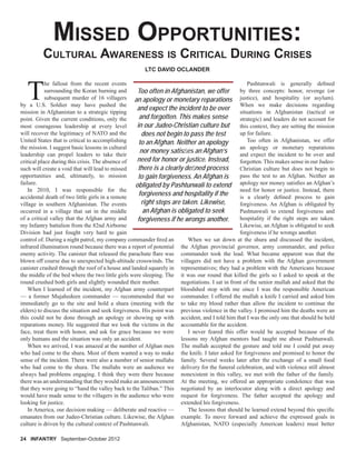 MISSED OPPORTUNITIES:
CULTURAL AWARENESS IS CRITICAL DURING CRISES
T
he fallout from the recent events
surrounding the Koran burning and
subsequent murder of 16 villagers
by a U.S. Soldier may have pushed the
mission in Afghanistan to a strategic tipping
point. Given the current conditions, only the
most courageous leadership at every level
will recover the legitimacy of NATO and the
United States that is critical to accomplishing
the mission. I suggest basic lessons in cultural
leadership can propel leaders to take their
critical place during this crisis. The absence of
such will create a void that will lead to missed
opportunities and, ultimately, to mission
failure.
In 2010, I was responsible for the
accidental death of two little girls in a remote
village in southern Afghanistan. The events
occurred in a village that sat in the middle
of a critical valley that the Afghan army and
my Infantry battalion from the 82nd Airborne
Division had just fought very hard to gain
control of. During a night patrol, my company commander ﬁred an
infrared illumination round because there was a report of potential
enemy activity. The canister that released the parachute ﬂare was
blown off course due to unexpected high-altitude crosswinds. The
canister crashed through the roof of a house and landed squarely in
the middle of the bed where the two little girls were sleeping. The
round crushed both girls and slightly wounded their mother.
When I learned of the incident, my Afghan army counterpart
— a former Mujahedeen commander — recommended that we
immediately go to the site and hold a shura (meeting with the
elders) to discuss the situation and seek forgiveness. His point was
this could not be done through an apology or showing up with
reparations money. He suggested that we look the victims in the
face, treat them with honor, and ask for grace because we were
only humans and the situation was only an accident.
When we arrived, I was amazed at the number of Afghan men
who had come to the shura. Most of them wanted a way to make
sense of the incident. There were also a number of senior mullahs
who had come to the shura. The mullahs were an audience we
always had problems engaging. I think they were there because
there was an understanding that they would make an announcement
that they were going to “hand the valley back to the Taliban.” This
would have made sense to the villagers in the audience who were
looking for justice.
In America, our decision making — deliberate and reactive —
emanates from our Judeo-Christian culture. Likewise, the Afghan
culture is driven by the cultural context of Pashtunwali.
24 INFANTRY September-October 2012
LTC DAVID OCLANDER
Pashtunwali is generally deﬁned
by three concepts: honor, revenge (or
justice), and hospitality (or asylum).
When we make decisions regarding
situations in Afghanistan (tactical or
strategic) and leaders do not account for
this context, they are setting the mission
up for failure.
Too often in Afghanistan, we offer
an apology or monetary reparations
and expect the incident to be over and
forgotten. This makes sense in our Judeo-
Christian culture but does not begin to
pass the test to an Afghan. Neither an
apology nor money satisﬁes an Afghan’s
need for honor or justice. Instead, there
is a clearly deﬁned process to gain
forgiveness. An Afghan is obligated by
Pashtunwali to extend forgiveness and
hospitality if the right steps are taken.
Likewise, an Afghan is obligated to seek
forgiveness if he wrongs another.
When we sat down at the shura and discussed the incident,
the Afghan provincial governor, army commander, and police
commander took the lead. What became apparent was that the
villagers did not have a problem with the Afghan government
representatives; they had a problem with the Americans because
it was our round that killed the girls so I asked to speak at the
negotiations. I sat in front of the senior mullah and asked that the
bloodshed stop with me since I was the responsible American
commander. I offered the mullah a knife I carried and asked him
to take my blood rather than allow the incident to continue the
previous violence in the valley. I promised him the deaths were an
accident, and I told him that I was the only one that should be held
accountable for the accident.
I never feared this offer would be accepted because of the
lessons my Afghan mentors had taught me about Pashtunwali.
The mullah accepted the gesture and told me I could put away
the knife. I later asked for forgiveness and promised to honor the
family. Several weeks later after the exchange of a small food
delivery for the funeral celebration, and with violence still almost
nonexistent in this valley, we met with the father of the family.
At the meeting, we offered an appropriate condolence that was
negotiated by an interlocutor along with a direct apology and
request for forgiveness. The father accepted the apology and
extended his forgiveness.
The lessons that should be learned extend beyond this speciﬁc
example. To move forward and achieve the expressed goals in
Afghanistan, NATO (especially American leaders) must better
Too often in Afghanistan, we offer
an apology or monetary reparations
and expect the incident to be over
and forgotten. This makes sense
in our Judeo-Christian culture but
does not begin to pass the test
to an Afghan. Neither an apology
nor money satisﬁes an Afghan’s
need for honor or justice. Instead,
there is a clearly deﬁned process
to gain forgiveness. An Afghan is
obligated by Pashtunwali to extend
forgiveness and hospitality if the
right steps are taken. Likewise,
an Afghan is obligated to seek
forgiveness if he wrongs another.
 