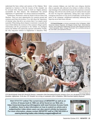 September-October 2012 INFANTRY 25
understand the basic culture and customs of the Afghans. Most
important to America is that the lessons of this example can
be reversed when America needs to hold our Afghan partners
accountable for their failures. The fundamental but missed
opportunity of “partnership” was always mutual accountability.
Furthermore, Westerners cannot be afraid to discuss Islam with
Muslims. There are more opportunities for common ground and
common good than divisiveness if we talk about the importance
of sharing values that drive our actions than if we require moral
neutrality. When dialog about religion is restricted, it concedes the
issue (which deﬁnes the existence of the common villager and his
relationship with the government) to the Taliban. An intelligent
enemy, the Taliban will exploit this exposed vulnerability. Finally,
the only long-term solution in Afghanistan is education. Only
LTC David Oclander is a former commander of the 1st Battalion, 508th
Parachute Infantry Regiment, 4th Brigade Combat Team, 82nd Airborne
Division, which deployed to Afghanistan and was under Regional Command
- South (Kandahar, Zabul, Uruzgan Provinces). He is currently serving on
the Joint Staff, Joint Operations Division.
when common Afghans can read their own religious doctrine
(that is typically only allowed to be written in Arabic) will they
stop listening to the uninformed minority that expresses extremist
ideology. This will not only end the cycle of violence but also open
the door for long-term opportunity. Taking these steps requires
courageous decisions at every level of leadership. At this decisive
point in the campaign, enlightened leadership embracing these
steps has never been more relevant.
LTC David Oclander briefs GEN David H. Petraeus, commander of the International Security Assistance Force, at a checkpoint on 9 July 2010 in
Kandahar, Afghanistan. At the time, LTC Oclander was serving as commander of the 1st Battalion, 508th Parachute Infantry Regiment.
Photo by SSG Bradley Lail
Visit INFANTRY online! The current issue of INFANTRY as well as an
archive of issues back to 1982 can all be found on our Web site —
https://www.benning.army.mil/magazine (will need Common Access Card).
In addition, there is also information on how to submit an article and a
subject/author index where users can also search articles by keyword.
For more information, please contact INFANTRY staff at (706) 545-2530 or
usarmy.benning.tradoc.mbx.infantry-magazine@mail.mil
 