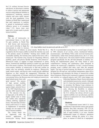 the U.S. military becomes heavier
and slower, its adversaries continue
to achieve tactical and operational
success using enhanced mobility to
outmaneuver lumbering armored
vehicles and more easily interact
with the local population. Even
Soldiers in World War I understood
that until superiority in mobility
is gained in mechanized warfare,
offensive power is of secondary
value.2
U.S. forces must once
again strive to gain equal or greater
tactical mobility.
History
The use of motorcycles in
conventional forces is not new.
To gain mobility in World War
I, both horses and motorcycles
were used to develop or shape the
environment in order to increase
the effectiveness of infantry or armor attacks. World War II is
regarded as the ﬁrst major conﬂict in which the machine was used
as the primary means of mobility.3
Seeking more reliable and
sustainable mobility, the German army replaced the horse with a
motorcycle. The German army focused on integrating offensive
mobility, speed, and precise ﬂexible ﬁrepower with maneuver.4
Motorcycle teams, in support of larger mechanized or armor
forces, swarmed the battleﬁeld seeking to exploit any gap found
the in the enemy’s defense. The German forces used the excellent
cross-country mobility of motorcycles to ﬁnd and confuse an
enemy who was primarily oriented on roadways. Motorcycles
made initial contact, and heavier units would provide additional
ﬁrepower as they entered the engagement.5
Witnessing the
effective employment of German motorcycle formations against
conventional forces, the Russian army also employed motorcycles
deep behind enemy lines with
great success.6
The success
of light tactical mobility
continued to manifest itself
against larger, armored forces
in the 1987 Chad-Libyan war
and the 2006 Israel-Lebanon
war. The outcome was due,
in large part, to the ability for
highly mobile units to strike
less mobile units repeatedly
without suffering signiﬁcant
losses. The same fate of Libya/
Israel could await U.S. forces
in Afghanistan if immediate
changes are not made to the
lack of tactical mobility.
The United States was
so impressed with the
tactical application of
motorcycles during World
War II it recommended issuing them to several types of units.7
In 1969, elements of air cavalry, armor, mechanized Infantry,
reconnaissance, and Military Police units received motorcycles.
Unfortunately, unlike their German predecessors, the U.S. Army
made a few critical errors. The Army failed to build a motorcycle
designed speciﬁcally for the off-road demands of military use.
During the implementation phase, the Army failed to issue
comprehensive training and maintenance plans designed to
enhance the motorcycle’s capabilities. In fact, a tactical training
program wasn’t codiﬁed until three years after the program
began.8
The lack of tactical training, the absence of a motorcycle
designed for off-road use, and minimal maintenance plans led to
the degradation and ultimately the failure of motorcycles within
those formations. Motorcycles continued to augment conventional
unit mobility in a reduced capacity until 1993 when budget cuts
following Operation Desert Storm downsized
and eliminated motorcycles entirely. Although
the U.S. Army has removed motorcycles from
its inventory, the Marine Corps continues to
list them in their light armored reconnaissance
units, allowing the ﬂexibility to enhance
mobility if needed.9
As history has shown,
the U.S. military has always strived to gain
superior mobility over our adversary, and this
endeavor is captured in U.S. Army and Marine
Corps doctrine.
Doctrine
As a fundamental tenant, both U.S. Army
and Marine Corps doctrine seek to gain greater
mobility than their adversary. FM 3-21.20,
The Infantry Battalion, clearly states that the
lack of rapid mobility is an issue. Another
fundamental tenant of offensive operations
is surprise: striking the enemy in a time,
place, or manner in which he is unprepared.
28 INFANTRY September-October 2012September-October 2012
U.S. Army Soldiers travel via motorcycle and side car in 1917.
Harris & Ewing, Library of Congress Prints and Photographs Division
Soldiers exit a helicopter by motorcycle.
ARMOR, September-October 1982
 