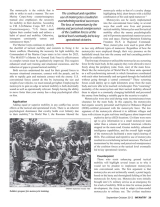 The motorcycle is the vehicle that is
able to strike in such a manner. The new
Marine Corps/Army counterinsurgency
manual also emphasizes the necessity
for mobility in their doctrine. According
to FM 2-24/Marine Corps WP 3-33.5,
Counterinsurgency, “U.S. forces must
lighten their combat loads and enforce a
habit of speed and mobility. Otherwise,
insurgents consistently outrun and
outmaneuver them.”
The Marine Corps continues to identify
the shortfall of tactical mobility and commits to ﬁxing it for
future conﬂicts. Illustrating the necessity for light mobility, the
Commandant of the Marine Corps states in his vision for 2025,
“The MAGTF’s (Marine Air Ground Task Force’s) effectiveness
in complex terrain must be qualitatively improved. This requires
enhanced small unit training and situational awareness, and the
reduction of gaps in ground tactical mobility.”
Both services understand the need for their ground forces to
increase situational awareness, connect with the people, and be
able to rapidly gain and maintain contact with the enemy. U.S.
conventional forces cannot do this by increasing the size and
weight of our vehicles; we must instead get lighter. Employing the
motorcycle to gain an edge in tactical mobility is both doctrinally
sound as well as operationally relevant. Simply having the ability
to move faster than your enemy has a deep psychological effect
on him.
Application
Adding equal or superior mobility in any conﬂict has severe
effects at the tactical and operational levels. There is an inherent
psychological dominance that cavalry holds over Infantry due
to their mobility.10
In World War I, the Russians likened the
September-October 2012September-October 2012 INFANTRY 29
motorcycle strike to that of a cavalry charge
highlighting bold, short thrusts with a skillful
combination of ﬁre and rapid maneuver.11
Motorcycles can be easily implemented
into the conventional force today in several
ways that could save lives and promote
tactical mobility. Motorcycles used for tactical
mobility affect the enemy psychologically
and will promote operational maneuver across
time and space. During Operation Enduring
Freedom IX-X in Regional Command-
West, motorcycles were used to great effect
in two very different types of maneuver. Regardless of how the
motorcycles were employed though, their very presence on the
battleﬁeld struck fear into the enemy and had cascading positive
effects for coalition forces.
Theﬁrsttypeofmaneuverutilizedthemotorcyclesasascreening
force for the main body. In this capacity they were allowed to move
freely along the periphery (side, front, rear) of the main force.
Much like the motorcycles of World War II, these units operated
as a self-synchronizing network in which formations coordinated
with each other horizontally and navigated through the battleﬁeld
without going through a central command.12
These screening
forces could deploy up to eight kilometers away from the main
body and were able to be inserted via helicopter. This “swarming”
mentality of the motorcyclists and their tactical mobility allowed
them to adjust to a constantly changing battleﬁeld and prevented
the enemy from ﬁnding a suitable gap in the security to exploit.
Motorcycles were also used during route reconnaissance/route
clearance for the main body. In this capacity, the motorcycles
had organic security personnel and Explosive Ordnance Disposal
(EOD)-certiﬁed personnel with the motorcycle force. The low
signature of the motorcycle allowed it to inﬁltrate villages and
liaise with citizens to gain real-time intelligence about improvised
explosive device (IED) locations. Civilians were more
apt to give information to a small motorcycle team
rather than a column of armored American vehicles
stopped on the main road. Greater mobility, enhanced
intelligence capabilities, and the overall light weight
of the motorcycle facilitated a more rapid clearing of
IEDs. The continual and repetitive use of motorcycles
resulted in overwhelming tactical successes.The loss of
momentum by the enemy and perceived omnipresence
of the coalition forces at the tactical level eventually
led to key operational victories.
Counterpoint
Those who resist enhancing ground tactical
mobility will highlight several issues as to why it
would not be prudent to implement motorcycles
into conventional units. The ﬁrst argument is that
motorcycles are not technically sound, a point largely
based on the hasty and shortsighted ﬁelding of the ﬁrst
motorcycle for Army use. Motorcycles were initially
brought into U.S. military service as an emergency ﬁx
for a lack of mobility. With no time for serious product
development, the Army tried to adapt civilian-model
motorcycles to military use. The civilian machinesSoldiers prepare for motorcycle training.
ARMOR, September-October 1982
The continual and repetitive
use of motorcycles resulted in
overwhelming tactical successes.
The loss of momentum by the
enemy and perceived omnipresence
of the coalition forces at the
tactical level eventually led to key
operational victories.
 