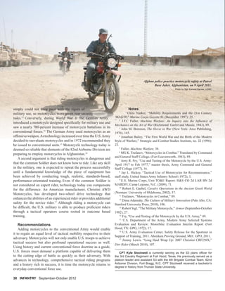 Afghan police practice motorcycle safety at Patrol
Base Jaker, Afghanistan, on 9 April 2011.
Photo by Sgt. Earnest Barnes, USMC
30 INFANTRY September-October 2012
Notes
1
Chris Yunker, “Mobility Requirements and the 21st Century
MAGTF,” Marine Corps Gazette 81 (December 1997): 25.
2
J.F.C Fuller, Machine Warfare: An Inquiry into the Inﬂuence of
Mechanics on the Art of War (Richmond: Garret and Massie, 1943), 89.
3
John M. Brereton, The Horse in War (New York: Arco Publishing,
1976), 145.
4
Jonathan Bailey, “The First World War and the Birth of the Modern
Style of Warfare,” Strategic and Combat Studies Institute, no. 22 (1996):
22.
5
Fuller, Machine Warfare, 38.
6
MG K. Trufanov, “Motorcycles in Combat.” Translated by Command
and General Staff College, (Fort Leavenworth, 1943), 89.
7
Jerry R. Fry, “Use and Testing of the Motorcycle by the U.S. Army:
April 1917 to Feb 1977,” master thesis, Army Command and General
Staff College (1977), 16.
8
Jay L. Hickey, “Tactical Use of Motorcycles for Reconnaissance,”
staff study, United States Army Infantry School (1972), 3.
9
U.S. Marine Corps, Unit TO&E Report: H&S CO 2d LAR BN 2d
MARDIV, Camp Lejeune, N.C. (2009), 71.
10
Robert E. Gaebel, Cavalry Operations in the Ancient Greek World
(Norman: University of Oklahoma, 2002), 57.
11
Trufanov, “Motorcycles in Combat,” 89.
12
Dima Adamsky, The Culture of Military Innovation (Palo Alto, CA:
Stanford University Press, 2010), 106.
13
Robert Sigl, “The Military Motorcycle,” Armor (September-October
1982), 27.
14
Fry, “Use and Testing of the Motorcycle by the U.S. Army,” 49.
15
U.S. Department of the Army, Modern Army Selected Systems
Evaluation and Review: Motorbike Evaluation Interim Report (Fort
Hood, TX: GPO, 1972), 17.
16
U.S. Army Evaluation Center, Safety Release for the Sportster in
Support of Training, 2011. Aberdeen Proving Ground, MD.: GPO, 2011.
17
Jimmy Lewis. “Long Haul Wrap Up: 2007 Christini CRF250X,”
Dirt Rider (March 2010), 107.
CPT Kyle Stockwell is currently serving as the S3 plans ofﬁcer for
the 3rd Cavalry Regiment at Fort Hood, Texas. He previously served as a
platoon leader and assistant S3 with the 4th Brigade Combat Team, 82nd
Airborne Division, Fort Bragg, N.C. CPT Stockwell received a bachelor’s
degree in history from Truman State University.
simply could not keep pace with the rigors of
military use, so motorcycles were given rear security
tasks.13
Conversely, during World War II the German Army
introduced a motorcycle designed speciﬁcally for military use and
saw a nearly 700-percent increase of motorcycle battalions in its
conventional forces.14
The German Army used motorcycles as an
offensiveweapon.AstechnologyincreasedovertimetheU.S.Army
decided to reevaluate motorcycles and in 1972 recommended they
be issued to conventional units.15
Motorcycle technology today is
deemed so reliable that elements of the 82nd Airborne Division are
preparing to employ motorcycles in Afghanistan.16
A second argument is that riding motorcycles is dangerous and
that the common Soldier does not know how to ride. Like any skill
in the military, one is expected to repeat the process successfully
until a fundamental knowledge of the piece of equipment has
been achieved by conducting tough, realistic, standards-based,
performance-orientated training. Even if the common Soldier is
not considered an expert rider, technology today can compensate
for the difference. An American manufacturer, Christini AWD
Motorcycles, has developed two-wheel drive technology that
enhances the abilities of an experienced rider or provides additional
safety for the novice rider.17
Although riding a motorcycle can
be difﬁcult, the U.S. military is able to produce proﬁcient riders
through a tactical operators course rooted in outcome based
training.
Recommendations
Adding motorcycles to the conventional Army would enable
it to regain an equal level of tactical mobility respective to their
adversary. Motorcycles will not only enable U.S. troops to achieve
tactical success but also profound operational success as well.
Using history and current conventional force doctrine as a guide,
U.S. forces must demand a platform capable of delivering them
to the cutting edge of battle as quickly as their adversary. With
advances in technology, comprehensive tactical riding programs
and a history rich in success, it is time the motorcycle returns to
everyday conventional force use.
 