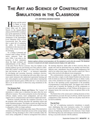 THE ART AND SCIENCE OF CONSTRUCTIVE
SIMULATIONS IN THE CLASSROOM
H
aving read the article
“A Battle in Every
Classroom” by LTC
Chuck Allen and Dr. James
Sterrett in the January-March
edition of INFANTRY, I could not
pass up the opportunity to tell the
rest of the story about the use of
simulations in the Intermediate
Level Education (ILE) at Fort
Leavenworth, Kan. The article
does a great job of explaining
the utility of low-overhead
simulations in the classroom and
many of the success stories that
are emerging.
As a former Command and
General Staff College (CGSC)
tactics instructor from the
early 1990s, I can attest to the
accuracy of their statements
about the high overhead and
underutilization of the ofﬁcers
in the early Prairie Warrior exercises. Very few Soldiers in the
training audience got any real training out of the collective effort.
Little did I realize I would return to the scene of the crime years
later and become one of “them” — an instructor responsible
for developing and executing classroom simulation exercises.
Fortunately, this time I was teamed up with some older, wiser, and
more astute instructors that understood experiential learning and
how when properly used, simulations could achieve learning that
paper tactical decision games (TDGs) did not. I soon discovered
there is an art and science to effectively using simulations in the
classroom.
The Science Part
It All Boils Down to Money and Choices. The “science” of
simulations is rather easy to determine but quite often the most
difﬁcult to resource. The science primarily involves the hardware,
software, display screens, room conﬁguration, and any other
support such as communications and technical support personnel.
Hardware normally describes the computers necessary to run
the program while software describes the operating system and
actual simulation program. The display screens can range from the
computer’s normal video monitor to a wide-screen wall mount that
is adequately visible to a larger audience.
Withtheadvanceoftechnologiestoday,manyoftheconstructive
simulations are Windows-based and can run on the average laptop
computer. The big advantage to this is that it normally makes the
room easily conﬁgurable to whatever arrangement best achieves
LTC (RETIRED) GEORGE HODGE
the learning objectives. Quite often in these exercises there are
people who must be dislocated from one another (red from blue,
adjacent units, subordinates from their higher headquarters) but
need to be within close range of the exercise control cell. This is
quite often resolved with adjacent room assignments.
The communications necessary to support this often involve
little more than a single or multi-channel headset and a chat room,
both of which are relatively affordable and easy to obtain. Lastly,
some of the simulations do require a technical representative on
site due to the operating system requirements or the possibility
of programming or networking faults. The biggest issue with the
science part is normally the funding for all the components or
room size and conﬁguration, or both. Without all the pieces or an
adequate layout, the event may not have its optimal effect on the
audience.
The bottom line to the science part is making decisions on how
much hardware you need, the type of software, and the layout and
conﬁguration of the classroom, which are all pretty much driven
by ﬁscal availability.
The Art Part
The “art” of employing constructive simulations is actually
more challenging than most instructors realize. I’ve included
some of my “Golden Rules and Best Practices” to help smooth the
process of employing simulations in the classroom. I have found
that following these tips and techniques increases the likelihood of
having a successful outcome with the audience.
Students replicate a division current operations cell. The simulation is used to drive the scenario. The situational
awareness is transferred to the battle command system for display to the staff sections.
Photos courtesy of author
September-October 2012 INFANTRY 31
 