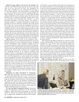 32 INFANTRY September-October 2012
Deﬁne the target audience and the level of command. This
is the ﬁrst step. While this may seem like an obvious step, quite
often we let the “cart drive the horse” with simulations. We
often select a simulation we are comfortable with and make it
“ﬁt” the target audience. The target audience is usually deﬁned
as a level of command, such as a division, brigade combat team
(BCT), battalion, etc. The next step is to clearly deﬁne the target
audience within the level of command, such as the division current
operations cell or a battalion commander. Keeping that in mind,
we would then select a simulation that will allow us to drive
information appropriate to the target audience. For example, if
the target audience is a battalion commander, he should receive
information consistent with what a battalion staff would provide
him. In this case, we try to keep the commander in his role as
commander and not force him to process all the raw data from the
simulation and turn it into processed information that he would
receive from his S2, S3, S4, etc. If the simulation does not provide
this type of processed information, then the instructor will have to
role-play the necessary staff functions. On the other hand, if the
training audience is a staff section supporting the commander, then
the simulation can be used to drive information for the staff that
then allows them to process the information for the commander.
Call the experts. At the CGSC, we are fortunate to have a
dedicated team to assist the instructional departments with all the
necessary expertise to set up a constructive exercise. The Digital
Leader’s Development Center Simulations Support Team has
the requisite expertise to help instructors with all the hardware,
software, network, communications, and technical support needed.
The best idea is to go talk with the team about the exercise learning
objectives that you are trying to achieve such as synchronizing
the warﬁghting functions in an offensive combined arms
maneuver scenario or practicing the rapid decision-making and
synchronization process at the BCTlevel in a stability environment.
They will offer suggestions in exercise design and recommend
the most appropriate simulation and conﬁguration. This meeting
should take place several weeks in advance in order to ensure the
simulation has the correct database installed and is “test-ﬁred” to
ensure that it does what you want it to do. We recommend
running the scenario multiple times with different players
ahead of time to see if you get the expected outcomes. This
allows you to make modiﬁcations to the scenario in order to
increase the likelihood of achieving the intended outcome.
The simulation support team can often make these changes
very quickly.
Simulations are either “turn-based” or “continuous-
run.” Both have advantages. Turn-based simulations allow
for natural break points (the end of a turn). This serves as
a built-in pause for the instructor to check on learning and
keeps the simulation running at the pace of the group (during
the “crawl-walk” phase of the learning). Continuous-run
simulations are often well suited for the evaluation (“run”)
phase of the learning. Here, the players are forced to continue
through the operations process without a pause unless the
instructor determines a pause is necessary.
Do some expectation management up front. A good way
to start off introducing a simulation is to ask the training
audience to deﬁne the training environments, as described
in FM 7-0, Training Units and Developing Leaders for Full
SpectrumOperations.Normallyonlyafractionoftheaudience
will be able to correctly identify and describe the environments of
live-virtual-constructive. Few (if any) people in the audience will
be able to correctly distinguish between the skills exercised in the
virtual versus constructive environments. Many service members
today have seen or played “ﬁrst-person shooter” games (virtual) and
used that experience as their frame of reference for what to expect
in a constructive simulation — that the “game” should replicate
actions and effects on the battleﬁeld. This quite often produces
a skewed set of expectations that the constructive simulation is
“modeled” to replicate actual weapons systems and their effects.
Let me give a personal example. As someone whose background
is in the Army aviation community and spent my fair share of time
in the various aircraft simulators, I had a difﬁcult time making the
leap from what simulators (virtual) trained (primarily kinesthetic
skills, eg, tactile drills), to what simulations (constructive) trained
(primarily cognitive skills, eg, thinking drills). I expected aviation
units in a constructive simulation to employ aircraft survivability
systems such as ﬂares and chaff whenever they came into a high
air defense threat area. It was easy for me to go back into the “ﬁrst-
person shooter” mentality and lose sight of the bigger picture of
setting the conditions for the employment of the aviation battalion.
In effect, I found myself ﬁghting the attack helicopter instead of
the attack battalion.
After explaining the different skills that are exercised in each,
I tell the training audience to think of the upcoming constructive
simulation as a type of chess game with military graphic unit
interface. I also ﬁnd it necessary to remind them that simulations
are less than perfect and will sometimes display information that
falls outside the norms of a battleﬁeld environment. In that case
the instructor needs to be ready to step in and perform a “white
cell workaround” in order to get to the learning objective. Since
there is no one simulation that “ﬁts all,” we have to determine the
target audience then go ﬁnd the most appropriate simulation. One
trap you might fall into is getting wedded to a particular simulation
because there might be a better one out there.
Make pre-training successful. Expect to have to do some
training with the audience prior to the learning activity. Usually
A student commander (standing, center) briefs his “subordinate” commander
prior to the start of a decision-making exercise in Intermediate Level Education.
A third student (far right) serves as an observer/recorder while a senior tactics
instructor (far left) oversees the exercise.
 