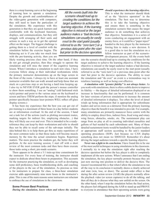 there is a steep learning curve at the beginning
of learning how to operate a simulation.
Despite the growth and comfortableness of
the video-game generation with computers,
they still need to learn the particulars of
the simulation. My experience with this
generation is that they are quick learners and
comfortable with the keyboard functions,
displays, and communications, but they still
struggle with arranging all their units and
actions in such a way as to get the optimal
effect on the target. The biggest challenge is
getting them to a level of comfort with the
simulation before the exercise begins. The
balancing act is if you take too much time
with the pre-learning activity, then you are
likely wasting precious class time. On the other hand, if they
do not get enough practice, then they struggle to operate the
simulation and will miss the intent of the cognitive learning
lesson. When I introduce a simulation to each new class, I have
everyone follow along at their individual workstations while
the primary instructor demonstrates up on the large screen in
the front of the room. I always try to have at least one assistant
instructor available that can walk around and help those that are
stuck on a previous step or are having a hard time keeping up.
I also try to NEVER EVER grab the person’s mouse controller
to show them something. I use an “analog” (old fashioned stick
style) pointer and point to the various areas on the keyboard or
screen and have THEM perform the steps. (I mention the analog
pointer speciﬁcally because laser pointers WILL reﬂect off glass
display screens.)
It has been my experience that the best you can get out of
pre-training is a maximum of three hours in a day before students
are at information overload. At the end of the session, I hand
out a task list of the actions (such as plotting movement routes,
marking targets for indirect ﬁre, employing obstacles…) that
they will likely use over and over. This is intended to be a ready-
reference they can keep by their workstation and refer to should
they not be able to recall some of the sub-steps initially. The
idea behind this is to help them get thru as many repetitions of
the most common tasks so that those tasks will become muscle
memory by the time the actual simulation begins. Repetition
matters. The more practice the students get, the better they will
perform. At the next training session, I start off with a short
review of the most common tasks and then have them execute
those tasks using a short, pre-made scenario.
There appears to be about a 3:1 train-up time commitment for
the instructor. For every hour of training, the instructor should
expect to dedicate about three hours to preparation. This accounts
for the instructor practicing the simulation, as well as developing
some skill proﬁciency, basic troubleshooting skills, and coaching
of the players in the use of the simulation. As precious as time
is for instructors to prepare for class, a three-hour simulation
exercise adds approximately nine more hours to the instructor’s
plate. This is one of the main reasons some instructors are reluctant
to embrace the use of simulations in the classroom.
Some Proven Best Practices
During the simulation, know when and where the student
should experience the learning objective.
This is what the instructor should think
of as the “decisive operation” in the
simulation. The best way to determine
this is to take the learning objective
and ensure there is something in the
simulation scenario that causes the target
audience to do something that achieves
that objective. Sometimes it is a series of
icons conducting an engagement with an
enemy force, or it could be a “paper inject”
handed to the key player by the instructor
forcing him to make a new decision. It
is a good idea to test the simulation on a
fellow instructor as part of the scenario-
development process. All the events built
into the scenario should lead up to creating the conditions for the
target audience to achieve the learning objective. If the learning
objective is missed or the target audience makes a bad decision,
simulations can usually be easily reset to the start point (usually
referred to as the “zero turn”) or a previous data point after the
start but prior to the decisive operation. The ability to reset
the simulation and “do over” an event is a tremendous way to
reinforce learning as well as being cost effective.
A simulation with “greater ﬁdelity” is not always better. As
you work with simulations, there is often a subtle desire to improve
its ﬁdelity — the degree of detailed information displayed or an
increase in functionality that can be performed. It is common
for later versions of proven simulations to increase the amount
of detailed information it displays. Too often the level of detail
winds up being information that is appropriate for subordinate
leaders and serves more as a detractor from the primary learning
objective than the beneﬁt it was intended to provide. For example,
many simulations are primarily maneuver force centric with the
ability to employ direct ﬁres, indirect ﬁres, ﬁxed wing and rotary
wing forces, obstacles, smoke, etc. The sustainment play can
range from no play at all to counting individual casualties and
gallons of fuel needed by each subordinate unit. Many of these
detailed sustainment items would be handled by the junior leaders
or appropriate staff section according to the unit’s standard
operating procedures (SOP). Just because we CAN display
something does not mean we SHOULD. Remember it’s about
driving the target audience towards a speciﬁc learning objective.
Never run a ﬁght to its conclusion. I have found this to be one
of the most useful techniques in using simulations in the classroom.
I normally try to stop the simulation right after reaching the
decisive operation but before the key player is able to completely
implement all the new actions. When I announce that I am ending
the simulation, the key player normally protests because they are
just now moving into position to deliver the decisive blow. The
reason I recommend this is that when I allow the simulation to run
all the way to its conclusion it normally shows a clearly achieved
end state (win, lose, or draw). The second order effect is that
during the after action review (AAR) the players normally allow
the playback video (or screen captures) to do all the talking, and
then all they do is discuss what they saw unfold on the screen. On
the other hand, when I stop the simulation before the ﬁnal action,
the players feel obligated during the AAR to stand up and PROVE
to everyone in attendance that their upcoming actions were going
September-October 2012 INFANTRY 33
All the events built into the
scenario should lead up to
creating the conditions for the
target audience to achieve the
learning objective. If the learning
objective is missed or the target
audience makes a “bad decision,”
simulations can usually be easily
reset to the start point (usually
referred to as the “zero turn”) or a
previous data point after the start
but prior to the decisive operation.
 