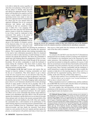 to be able to defeat the enemy regardless of
what they were planning. At this point I ask
the key player to identify what decisions
and options his opponent had left. The key
player will dig deep in his cognitive tool box
and go to great lengths to explain how his
upcoming actions were ready to meet any
option his opponent had left. Sometimes the
key player gets his eyes opened when his
opponent challenges him on his remaining
decisions and options and introduces
something he had not considered. Either
way it makes for a very engaging AAR.
Many times after class has been dismissed,
players remain to ﬁnish the simulation run
to see if they would be vindicated in their
comments! That speaks to the power of
using a simulation to achieve learning.
When training commanders, have
someone else operate the keyboard. With the
advent of the number of computer systems
in the classroom today, it is very easy to put
everyone behind a screen — because we can!
Quite often the person gets drawn into operating the simulation as
opposed to processing information and executing the operations
process. This is especially delicate when training commanders due
to the need to have information presented to them for situational
awareness in order to make decisions. A useful technique is to have
someone else operate the keyboard. This allows the commander to
spend more time thinking about the arrangement of forces in time,
space, and effect and not having to think through all the necessary
keystrokes. Do not allow commanders to touch the keyboard or
mouse during the simulation. This forces them to practice their
verbal commands as part of their visualizing, describing, and
directing mission command skills.
Get everyone in the hot seat! Lessons and courses that are
focused on decision making or training commanders are ideal
for the use of simulations. They allow players to get a chance
in the hot seat. Everyone loves to win and prove they have the
intelligence and skill necessary to defeat an opponent, even if they
are enemy icons on a display screen. Though the players appreciate
the learning that occurs, it’s all about bragging rights among their
peers when it’s over! Instructors should use this to their advantage
and put as many people in the hot seat as possible. One of the
courses in ILE’s Command and General Staff Ofﬁcer’s Course
that focuses on applying mission command skills in a hybrid threat
environment runs multiple simulation vignettes in three-person
groups mentored by an experienced instructor. On each vignette,
one ofﬁcer serves as the commander (the primary target audience),
another as his subordinate units (this ofﬁcer is also the person that
operates the simulation), and the third serves as an observer/recorder
whose primary task is to observe the mission command skills of the
commander and provide feedback at the AAR. After each vignette,
the commander does a self-evaluation on his performance of the
stated learning objectives (exercising mission command skills), and
then receives feedback from his “subordinate” player, designated
observer/recorder, and then ﬁnally the instructor. Each person
rotates to a new position for the next vignette and then repeats the
process, so each person will perform each duty at least once and
then receive a ﬁnal grade from the instructor on the ability to do
each of the three tasks to standard.
Takeaways
As someone who did NOT come from the FA 57 (Simulations)
background and was initially resistant to training with simulations,
I was fortunate to see simulations used in the classroom by some
astute instructors. Like anything else that is worthwhile, there is
an up-front investment in setting the conditions for success. It did
take me several hours to learn the basic functionality and keystroke
commands of my ﬁrst simulation, but once you learn one, the next
one gets easier. Once I became comfortable with the simulation, I
easily learned how to adjust the database to be able to modify the
scenario to help drive to the learning objective. Done well, it is a
powerful tool for experiential learning, short of live training or
combat. At the end of the day, all that really matters is:
— Did the target audience learn something that will help them?
— Did the players get to practice (over several iterations) a
skill set that is critical to their job?
When a simulation exercise is crafted wisely, and the conditions
are set BEFORE the exercise starts, then the chance of it producing
a positive outcome increases dramatically.
For more insights, tips, and discussions on how to better use
simulations in the classroom, go to https://www.milsuite.mil/book/
groups/digital-leader-development-center.
LTC (Retired) George Hodge is currently serving as an instructor in
the Department of Army Tactics (DTAC) at the U.S. Army Command and
General Staff College (CGSC), Fort Leavenworth, Kan. He served on active
duty from 1980-2002 as an Armor ofﬁcer and then as an Army aviator. He
has 19 years of teaching experience in various U.S. Army Training and
Doctrine Command schools with multiple assignments at CGSC, to include
serving as director of the School for Command Preparation. His operational
assignments include serving as an attack helicopter battalion executive
ofﬁcer with the 101st Airborne Division (Air Assault) during Operation
Desert Shield/Storm, and brigade executive ofﬁcer for the Aviation Brigade,
1st Infantry Division during Operation Joint Guard in Bosnia in 1997. He
also serves as the simulations integration ofﬁcer for DTAC.
During the exercise, the commander (sitting on other side of desk) does not see the simulation
unfold and must receive his situation awareness verbally from the subordinate commander.
34 INFANTRY September-October 2012
 