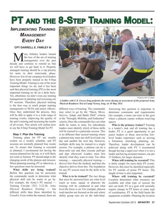 PT AND THE 8-STEP TRAINING MODEL:PT AND THE 8-STEP TRAINING MODEL:
M
any Infantry leaders lament
the loss of the art of training
management over the past
decade and continue to remind us that
we will have to get back to it. Properly
managed training should be a top priority
for units in their train/ready phase.
However, few of our company-level leaders
have been properly trained in the 8-Step
Training Model. Training is one of the most
important things we do, and it has been
said that physical training (PT) is the most
important training we do on a daily basis.
Yet, oftentimes we don’t even use training
management in planning and executing our
PT sessions. Therefore, physical training
is the best way to teach proper training
management to NCOs and junior ofﬁcers.
Once they understand the process, they
will be able to apply it to a wide range of
training events, improving the quality of
the unit’s training and increasing the results
of all events. This article will outline how
to use the 8-Step Training Model for PT.
Step 1: Plan the Training
Training plans for PT are usually
written on a weekly schedule, and PT
sessions are normally planned four weeks
out. To ensure that training is executed
as planned, I recommend not having the
session planned too far out, or it will likely
not come to fruition. PT should adapt to the
changing needs of the platoon and mission.
When planning training, PT or otherwise, a
few questions must be answered.
What skills are being trained?
Before this question can be answered,
the commander needs to determine what
physical skill sets he wants to go by.
For example, the Army’s PT manual —
Training Circular (TC) 3-22.20, Army
Physical Readiness Training — has
different skills than those identiﬁed by
CrossFit. Even within the manual, there are
CPT DARRELL E. FAWLEY III
different ways of training. The commander
may select to go by the “Shoot, Move,
Survive, Adapt, and Battle Drill” criteria
or the “Strength, Mobility, and Endurance”
criteria. Once the commander lays out what
skills he wants to train, his subordinate
leaders must identify which of those skills
will be trained in a particular session. This
is no different than tactical training where
a platoon may train one skill level task one
day and another the next day. However,
multiple skills may be trained in a single
session. For example, a platoon can do a
three-mile run and then execute pull-ups
and dips afterward. Leaders must ﬁrst
identify what they want to train. Too often
training — especially physical training —
derives ﬁrst from the method, and later the
objective derives from this. The foundation
for any PT session must be the skills to be
trained.
Who is to be trained? The two things
that must be answered here are what level
(such as team, squad, or platoon) the
training will be conducted at and what
level the focus is on. For example, platoon
road marches are focused on the unit where
ability group runs are on the individual.
IMPLEMENTING TRAINING
MANAGEMENT
EVERY DAY
Answering this question is important to
determine constraints and requirements
(for example, a team can train in the gym
where a platoon cannot without reserving
space).
Who is the primary trainer? Training
is a leader’s task and all training has a
leader. PT is a good opportunity to get
junior leaders or those next-in-line low-
level leader experience such as moving
a formation, stretching, planning, etc.
Therefore, leader development can be
achieved along with PT. I recommend
though having a supervisor when it is not a
leader and having assistant trainers, one per
15 Soldiers, for larger elements.
When will training be executed? This
is fairly simple for most daily PT events.
However, this must be identiﬁed especially
for PT outside of prime PT hours. The
length of time is also important.
Where will training be executed?
Location determines what resources are
available and what type of session the
unit can hold. PT in a gym will normally
require change in PT hours or some type
of coordination. PT in the ﬁeld limits the
equipment available. Planning the location
A Soldier with U.S. Forces-Iraq performs the rower during an assessment of the proposed Army
Physical Readiness Test at Camp Victory, Iraq, on 10 May 2011.
Photo by SGT TJ Moller
September-October 2012 INFANTRY 37
 