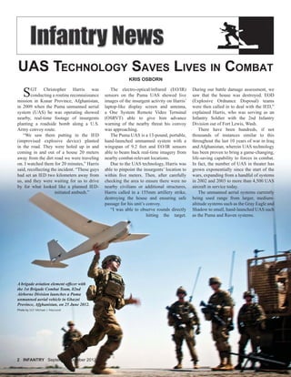 2 INFANTRY2 INFANTRY September-October 2012
UAS TECHNOLOGY SAVES LIVES IN COMBAT
KRIS OSBORN
SGT Christopher Harris was
conducting a routine reconnaissance
mission in Kunar Province, Afghanistan,
in 2009 when the Puma unmanned aerial
system (UAS) he was operating showed
nearby, real-time footage of insurgents
planting a roadside bomb along a U.S.
Army convoy route.
“We saw them putting in the IED
(improvised explosive device) planted
in the road. They were holed up in and
coming in and out of a house 20 meters
away from the dirt road we were traveling
on. I watched them for 20 minutes,” Harris
said, recollecting the incident. “These guys
had set an IED two kilometers away from
us, and they were waiting for us to drive
by for what looked like a planned IED-
initiated ambush.”
The electro-optical/infrared (EO/IR)
sensors on the Puma UAS showed live
images of the insurgent activity on Harris’
laptop-like display screen and antenna,
a One System Remote Video Terminal
(OSRVT) able to give him advance
warning of the nearby threat his convoy
was approaching.
The Puma UAS is a 13-pound, portable,
hand-launched unmanned system with a
wingspan of 9.2 feet and EO/IR sensors
able to beam back real-time imagery from
nearby combat-relevant locations.
Due to the UAS technology, Harris was
able to pinpoint the insurgents’ location to
within ﬁve meters. Then, after carefully
checking the area to ensure there were no
nearby civilians or additional structures,
Harris called in a 155mm artillery strike,
destroying the house and ensuring safe
passage for his unit’s convoy.
“I was able to observe rounds directly
hitting the target.
A brigade aviation element ofﬁcer with
the 1st Brigade Combat Team, 82nd
Airborne Division launches a Puma
unmanned aerial vehicle in Ghazni
Province, Afghanistan, on 25 June 2012.
Photo by SGT Michael J. MacLeod
During our battle damage assessment, we
saw that the house was destroyed. EOD
(Explosive Ordnance Disposal) teams
were then called in to deal with the IED,”
explained Harris, who was serving as an
Infantry Soldier with the 2nd Infantry
Division out of Fort Lewis, Wash.
There have been hundreds, if not
thousands of instances similar to this
throughout the last 10 years of war in Iraq
and Afghanistan, wherein UAS technology
has been proven to bring a game-changing,
life-saving capability to forces in combat.
In fact, the number of UAS in theater has
grown exponentially since the start of the
wars, expanding from a handful of systems
in 2002 and 2003 to more than 4,500 UAS
aircraft in service today.
The unmanned aerial systems currently
being used range from larger, medium-
altitude systems such as the Gray Eagle and
Shadow to small, hand-launched UAS such
as the Puma and Raven systems.
 