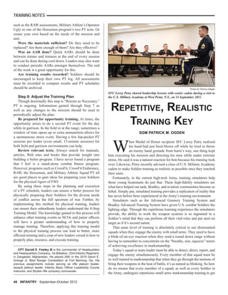 TRAINING NOTES
40 INFANTRY September-October 2012
such as the RAW assessments, Military Athlete’s Operator
Ugly or one of the Horsemen program’s two PT tests. Or
create your own based on the needs of the mission and
unit.
Were the materials sufﬁcient? Do they need to be
replaced? Are there enough of them? Are they effective?
Was an AAR done? Quick AARs should be done
between trainer and trainees at the end of every session
and can be done during cool down. Leaders may also want
to conduct periodic AARs amongst themselves. The end
of the week is a great opportunity for this.
Are training results recorded? Soldiers should be
encouraged to keep their own PT log. All assessments
must be recorded to compare results and PT schedules
should be archived.
Step 8: Adjust the Training Plan
Though doctrinally this step is “Retrain as Necessary,”
PT is ongoing. Information gained through Step 7 as
well as any changes to the mission should be used to
periodically adjust the plan.
Be prepared for opportunity training. At times, the
opportunity arises to do a second PT event for the day
while in garrison. In the ﬁeld or at the range, sometimes a
window of time opens up or extra ammunition allows for
a spontaneous stress event. Having a few hip-pocket PT
sessions per leader (even small, 15-minute sessions) for
both ﬁeld and garrison environments can help.
Review relevant texts. Always search for manuals,
articles, Web sites and books that provide insight into
building a better program. I have never found a program
that I feel is a stand-alone combat ﬁtness program.
However, programs such as CrossFit, CrossFit Endurance,
RAW, the Horseman, and Military Athlete Squad PT all
are good places to gain ideas for preparing your Soldiers
for the physical rigors of FSO.
By using these steps in the planning and execution
of a PT schedule, leaders can ensure a better process for
physically preparing their Soldiers for the diverse needs
of conﬂict across the full spectrum of war. Further, by
implementing this method for physical training, leaders
can ensure their subordinate leaders understand the 8-Step
Training Model. The knowledge gained in this process will
enhance other training events as NCOs and junior ofﬁcers
will have a greater understanding of how to properly
manage training. Therefore, applying this training model
to the physical training process can lead to better, more
efﬁcient training and a crop of new leaders versed in how to
properly plan, resource, and execute training.
CPT Darrell E. Fawley III is the commander of Headquarters
and Headquarters Company, 1st Battalion, 23rd Infantry Regiment,
in Zangabad, Afghanistan. He placed 20th in the 2010 David E.
Grange Jr. Best Ranger Competition at Fort Benning, Ga. His
previous assignments include serving as riﬂe platoon leader,
assault platoon leader, Infantry Basic Ofﬁcer Leadership Course
instructor, and Stryker riﬂe company commander.
SFC Leroy Petry shared leadership lessons with senior cadets during a visit to
the U.S. Military Academy at West Point, N.Y., on 14 September 2011.
Photo by Tommy Gilligan
REPETITIVE, REALISTIC
TRAINING KEY
SGM PATRICK M. OGDEN
W
hen Medal of Honor recipient SFC Leroy Petry realized
his hand had just been blown off while he tried to throw
an enemy hand grenade from harm’s way, one thing kept
him executing his mission and directing his men while under extreme
stress. He said it was a natural reaction for him because his training took
over. Likewise, Petry recently advised a class of U.S. Military Academy
cadets to make Soldier training as realistic as possible once they reached
their units.
Fortunately, in the current high-tech Army, training simulators help
those young lieutenants do just that. These high-ﬁdelity simulators are
what have helped our tank, Bradley, and aviation communities become so
lethal. Simply put, simulated training provides a replication of reality that
has never before been experienced in the Army’s training environment.
Simulators such as the Advanced Gunnery Training System and
Bradley Advanced Training System have given U.S. combat Soldiers the
ﬁghting edge. Through the repetitious learning experience the simulators
provide, the ability to work the weapon systems is so ingrained in a
Soldier’s mind that they can perform all their vital roles and put steel on
target as if it’s second nature.
That same level of training is absolutely critical to our dismounted
squads when they engage the enemy with small arms. They need to have
a blink-of-an-eye reaction when they send a round down range without
having to remember to concentrate on the “breathe, aim, squeeze” tenets
of achieving excellence in marksmanship.
Today’s squad or team leader must be able to detect, direct, report, and
engage the enemy simultaneously. Every member of that squad must be
so well trained in marksmanship that when they go through the motions of
ﬁring their weapons in the heat of battle, it’s as natural as blinking. So how
do we ensure that every member of a squad, as well as every Soldier in
the Army, undergoes repetitious small arms marksmanship training to get
 
