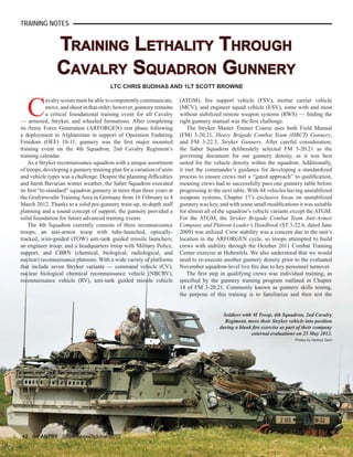 TRAINING LETHALITY THROUGHTRAINING LETHALITY THROUGH
CAVALRY SQUADRON GUNNERYCAVALRY SQUADRON GUNNERY
C
avalry scouts must be able to competently communicate,
move, and shoot in that order; however, gunnery remains
a critical foundational training event for all Cavalry
— armored, Stryker, and wheeled formations. After completing
its Army Force Generation (ARFORGEN) rest phase following
a deployment to Afghanistan in support of Operation Enduring
Freedom (OEF) 10-11, gunnery was the ﬁrst major mounted
training event on the 4th Squadron, 2nd Cavalry Regiment’s
training calendar.
As a Stryker reconnaissance squadron with a unique assortment
of troops, developing a gunnery training plan for a variation of units
and vehicle types was a challenge. Despite the planning difﬁculties
and harsh Bavarian winter weather, the Saber Squadron executed
its ﬁrst “to-standard” squadron gunnery in more than three years at
the Grafenwoehr Training Area in Germany from 16 February to 4
March 2012. Thanks to a solid pre-gunnery train-up, in-depth staff
planning and a sound concept of support, the gunnery provided a
solid foundation for future advanced training events.
The 4th Squadron currently consists of three reconnaissance
troops; an anti-armor troop with tube-launched, optically-
tracked, wire-guided (TOW) anti-tank guided missile launchers;
an engineer troop; and a headquarters troop with Military Police,
support, and CBRN (chemical, biological, radiological, and
nuclear) reconnaissance platoons. With a wide variety of platforms
that include seven Stryker variants — command vehicle (CV),
nuclear biological chemical reconnaissance vehicle (NBCRV),
reconnaissance vehicle (RV), anti-tank guided missile vehicle
42 INFANTRY September-October 2012
LTC CHRIS BUDIHAS AND 1LT SCOTT BROWNE
TRAINING NOTES
(ATGM), ﬁre support vehicle (FSV), mortar carrier vehicle
(MCV), and engineer squad vehicle (ESV), some with and most
without stabilized remote weapon systems (RWS) — ﬁnding the
right gunnery manual was the ﬁrst challenge.
The Stryker Master Trainer Course uses both Field Manual
(FM) 3-20.21, Heavy Brigade Combat Team (HBCT) Gunnery,
and FM 3-22.3, Stryker Gunnery. After careful consideration,
the Saber Squadron deliberately selected FM 3-20.21 as the
governing document for our gunnery density, as it was best
suited for the vehicle density within the squadron. Additionally,
it met the commander’s guidance for developing a standardized
process to ensure crews met a “gated approach” to qualiﬁcation,
meaning crews had to successfully pass one gunnery table before
progressing to the next table. With 44 vehicles having unstabilized
weapons systems, Chapter 17’s exclusive focus on unstabilized
gunnery was key, and with some small modiﬁcations it was suitable
for almost all of the squadron’s vehicle variants except the ATGM.
For the ATGM, the Stryker Brigade Combat Team Anti-Armor
Company and Platoon Leader’s Handbook (ST 3-22.6, dated June
2009) was utilized. Crew stability was a concern due to the unit’s
location in the ARFORGEN cycle, so troops attempted to build
crews with stability through the October 2011 Combat Training
Center exercise at Hohenfels. We also understood that we would
need to re-execute another gunnery density prior to the evaluated
November squadron-level live ﬁre due to key personnel turnover.
The ﬁrst step in qualifying crews was individual training, as
speciﬁed by the gunnery training program outlined in Chapter
14 of FM 3-20.21. Commonly known as gunnery skills testing,
the purpose of this training is to familiarize and then test the
Soldiers with M Troop, 4th Squadron, 2nd Cavalry
Regiment, move their Stryker vehicle into position
during a blank ﬁre exercise as part of their company
external evaluations on 25 May 2012.
Photos by Gertrud Zach
 