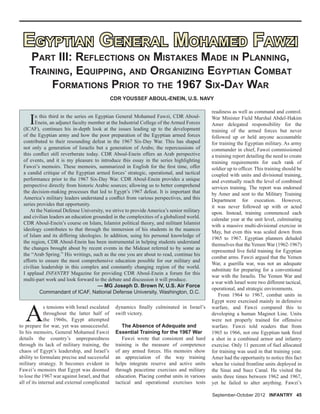 A
s tensions with Israel escalated
throughout the latter half of
the 1960s, Egypt attempted
to prepare for war, yet was unsuccessful.
In his memoirs, General Mohamed Fawzi
details the country’s unpreparedness
through its lack of military training, the
chaos of Egypt’s leadership, and Israel’s
ability to formulate precise and successful
military strategy. It becomes evident in
Fawzi’s memoirs that Egypt was doomed
to lose the 1967 war against Israel, and that
all of its internal and external complicated
September-October 2012 INFANTRY 45
CDR YOUSSEF ABOUL-ENEIN, U.S. NAVY
readiness as well as command and control.
War Minister Field Marshal Abdel-Hakim
Amer delegated responsibility for the
training of the armed forces but never
followed up or held anyone accountable
for training the Egyptian military. As army
commander in chief, Fawzi commissioned
a training report detailing the need to create
training requirements for each rank of
soldier up to ofﬁcer. This training should be
coupled with units and divisional training,
and eventually reach the level of combined
services training. The report was endorsed
by Amer and sent to the Military Training
Department for execution. However,
it was never followed up with or acted
upon. Instead, training commenced each
calendar year at the unit level, culminating
with a massive multi-divisional exercise in
May, but even this was scaled down from
1965 to 1967. Egyptian planners deluded
themselves that the Yemen War (1962-1967)
represented live ﬁeld training for Egyptian
combat arms. Fawzi argued that the Yemen
War, a guerilla war, was not an adequate
substitute for preparing for a conventional
war with the Israelis. The Yemen War and
a war with Israel were two different tactical,
operational, and strategic environments.
From 1964 to 1967, combat units in
Egypt were exercised mainly in defensive
warfare, and Fawzi compared this to
developing a human Maginot Line. Units
were not properly trained for offensive
warfare. Fawzi told readers that from
1965 to 1966, not one Egyptian tank ﬁred
a shot in a combined armor and infantry
exercise. Only 11 percent of fuel allocated
for training was used in that training year.
Amer had the opportunity to notice this fact
when he visited frontline units deployed in
the Sinai and Suez Canal. He visited the
units three times between 1962 and 1967,
yet he failed to alter anything. Fawzi’s
EGYPTIAN GENERAL MOHAMED FAWZIEGYPTIAN GENERAL MOHAMED FAWZI
PART III: REFLECTIONS ON MISTAKES MADE IN PLANNING,
TRAINING, EQUIPPING, AND ORGANIZING EGYPTIAN COMBAT
FORMATIONS PRIOR TO THE 1967 SIX-DAY WAR
In this third in the series on Egyptian General Mohamed Fawzi, CDR Aboul-
Enein, an adjunct faculty member at the Industrial College of the Armed Forces
(ICAF), continues his in-depth look at the issues leading up to the development
of the Egyptian army and how the poor preparation of the Egyptian armed forces
contributed to their resounding defeat in the 1967 Six-Day War. This has shaped
not only a generation of Israelis but a generation of Arabs; the repercussions of
this conﬂict still reverberate today. CDR Aboul-Enein offers an Arab perspective
of events, and it is my pleasure to introduce this essay in the series highlighting
Fawzi’s memoirs. These memoirs, summarized in English for the ﬁrst time, offer
a candid critique of the Egyptian armed forces’ strategic, operational, and tactical
performance prior to the 1967 Six-Day War. CDR Aboul-Enein provides a unique
perspective directly from historic Arabic sources; allowing us to better comprehend
the decision-making processes that led to Egypt’s 1967 defeat. It is important that
America’s military leaders understand a conﬂict from various perspectives, and this
series provides that opportunity.
At the National Defense University, we strive to provide America’s senior military
and civilian leaders an education grounded in the complexities of a globalized world.
CDR Aboul-Enein’s course on Islam, Islamist political theory, and militant Islamist
ideology contributes to that through the immersion of his students in the nuances
of Islam and its differing ideologies. In addition, using his personal knowledge of
the region, CDR Aboul-Enein has been instrumental in helping students understand
the changes brought about by recent events in the Mideast referred to by some as
the “Arab Spring.” His writings, such as the one you are about to read, continue his
efforts to ensure the most comprehensive education possible for our military and
civilian leadership in this complex and constantly changing region of the world.
I applaud INFANTRY Magazine for providing CDR Aboul-Enein a forum for this
multi-part work and look forward to the debate and discussion it will produce.
— MG Joseph D. Brown IV, U.S. Air Force
Commandant of ICAF, National Defense University, Washington, D.C.
dynamics ﬁnally culminated in Israel’s
swift victory.
The Absence of Adequate and
Essential Training for the 1967 War
Fawzi wrote that consistent and hard
training is the measure of competence
of any armed forces. His memoirs show
an appreciation of the way training
helps integrate reserve and active units
through peacetime exercises and military
education. Placing combat units in various
tactical and operational exercises tests
 