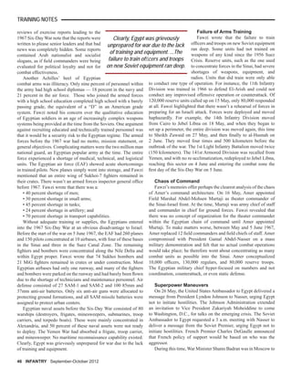 reviews of exercise reports leading to the
1967 Six-Day War note that the reports were
written to please senior leaders and that bad
news was completely hidden. Some reports
contained Arab nationalist and socialist
slogans, as if ﬁeld commanders were being
evaluated for political loyalty and not for
combat effectiveness.
Another Achilles’ heel of Egyptian
combat arms was illiteracy. Only nine percent of personnel within
the army had high school diplomas — 18 percent in the navy and
21 percent in the air force. Those who joined the armed forces
with a high school education completed high school with a barely
passing grade, the equivalent of a “D” in an American grade
system. Fawzi noted his concern over the qualitative education
of Egyptian soldiers in an age of increasingly complex weapons
systems being provided at the time from the Soviets. One argument
against recruiting educated and technically trained personnel was
that it would be a security risk to the Egyptian regime. The armed
forces before the 1967 war had no motto, mission statement, or
general objectives. Complicating matters were the two million man
national guard, an Egyptian popular army at the time. The entire
force experienced a shortage of medical, technical, and logistical
units. The Egyptian air force (EAF) showed acute shortcomings
in trained pilots. New planes simply went into storage, and Fawzi
mentioned that an entire wing of Sukhoi-7 ﬁghters remained in
their crates. There wasn’t an armed forces inspector general ofﬁce
before 1967. Fawzi wrote that there was a:
• 40 percent shortage of men;
• 30 percent shortage in small arms;
• 45 percent shortage in tanks;
• 24 percent shortage in artillery; and
• 70 percent shortage in transport capabilities.
Without adequate training or supplies, the Egyptians entered
into the 1967 Six-Day War at an obvious disadvantage to Israel.
Before the start of the war on 5 June 1967, the EAF had 260 planes
and 150 pilots concentrated at 10 airbases, with four of these bases
in the Sinai and three in the Suez Canal Zone. The remaining
ﬁghters and bombers were concentrated along the Nile Delta and
within Egypt proper. Fawzi wrote that 74 Sukhoi bombers and
21 MiG ﬁghters remained in crates or under construction. Most
Egyptian airbases had only one runway, and many of the ﬁghters
and bombers were parked on the runway and had barely been ﬂown
due to the shortage of technicians and maintenance personnel. Air
defense consisted of 27 SAM-1 and SAM-2 and 100 85mm and
37mm anti-air batteries. Only six anti-air guns were allocated to
protecting ground formations, and all SAM missile batteries were
assigned to protect urban centers.
Egyptian naval assets before the Six-Day War consisted of 80
warships (destroyers, frigates, minesweepers, submarines, troop
carriers, and torpedo boats). These were mainly concentrated in
Alexandria, and 50 percent of these naval assets were not ready
to deploy. The Yemen War had absorbed a frigate, troop carrier,
and minesweeper. No maritime reconnaissance capability existed.
Clearly, Egypt was grievously unprepared for war due to the lack
of training and equipment.
Failure of Arms Training
Fawzi wrote that the failure to train
ofﬁcers and troops on new Soviet equipment
ran deep. Some units had not trained on
weapons of any kind since the 1956 Suez
Crisis. Reserve units, such as the one used
to concentrate forces in the Sinai, had severe
shortages of weapons, equipment, and
radios. Units that did train were only able
to conduct one type of operation. For instance, the 11th Infantry
Division was trained in 1966 to defend El-Arish and could not
conduct any improvised offensive operation or counterattack. Of
120,000 reserve units called up on 15 May, only 80,000 responded
at all. Fawzi highlighted that there wasn’t a rehearsal of forces in
preparing for an Israeli attack. Forces were deployed and moved
haphazardly. For example, the 14th Infantry Division moved
from Cairo to Jebel Libna on 18 May, and when they began to
set up a perimeter, the entire division was moved again, this time
to Sheikh Zuwaid on 27 May, and then ﬁnally to al-Husnah on
2 June. They moved four times and 500 kilometers before the
outbreak of the war. The 1st Light Infantry Battalion moved twice
(150 kilometers). The 141st Armored Division was recalled from
Yemen, and with no re-acclimatization, redeployed to Jebel Libna,
reaching this sector on 4 June and entering the combat zone the
ﬁrst day of the Six-Day War on 5 June.
Chaos of Command
Fawzi’s memoirs offer perhaps the clearest analysis of the chaos
of Amer’s command architecture. On 16 May, Amer appointed
Field Marshal Abdel-Mohsen Murtaji as theater commander of
the Sinai-Israel front. At the time, Murtaji was army chief of staff
and commander in chief for ground forces. Fawzi revealed that
there was no concept of organization for the theater commander
within the Egyptian chain of command until Amer appointed
Murtaji. To make matters worse, between May and 5 June 1967,
Amer replaced 12 ﬁeld commanders and ﬁeld chiefs of staff. Amer
compromised with President Gamal Abdel-Nasser on a mass
military demonstration and felt that no actual combat operations
would take place; he therefore went about concentrating as many
combat units as possible into the Sinai. Amer conceptualized
10,000 ofﬁcers, 130,000 regulars, and 80,000 reserve troops.
The Egyptian military chief hyper-focused on numbers and not
coordination, counterattack, or even static defense.
Superpower Maneuvers
On 26 May, the United States Ambassador to Egypt delivered a
message from President Lyndon Johnson to Nasser, urging Egypt
not to initiate hostilities. The Johnson Administration extended
an invitation to Vice President Zakariyah Moheiddine to come
to Washington, D.C., for talks on the emerging crisis. The Soviet
Ambassador to Egypt requested a 3 a.m. meeting with Nasser to
deliver a message from the Soviet Premier, urging Egypt not to
initiate hostilities. French Premier Charles DeGaulle announced
that French policy of support would be based on who was the
aggressor.
During this time, War Minister Shams Badran was in Moscow to
46 INFANTRY September-October 2012
TRAINING NOTES
Clearly, Egypt was grievously
unprepared for war due to the lack
of training and equipment. ...The
failure to train ofﬁcers and troops
on new Soviet equipment ran deep.
 