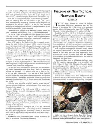 September-October 2012 INFANTRY 3
In each instance, UAS provide commanders and Infantry engaged
in conﬂict with critical intelligence, surveillance, and reconnaissance
(ISR) assets, providing electronic “eyes” able to spot danger over a
hill or around a corner, thus keeping more Soldiers out of harm’s way.
“I am able to tell my (lieutenant) if we are about to go up a hill...
‘let’s toss a bird up there and see what we’ve got,’ just a quick
recon without sending anybody up. If there is nothing dangerous on
the mountain, we proceed. Using UAS in this way saves time and
energy by not sending Soldiers up there — and you save lives by not
endangering somebody,” Harris explained.
Unmanned aerial systems are a dominant weapons system on
today’s battleﬁeld, said WO Mike Gray, a UAS program manager.
“We go everywhere and provide overwatch. We can put a UAS up
3,000 feet to watch a convoy. We often ﬂy our UAS missions along
routes after route-clearance missions have gone through to make sure
routes remain safe for convoys,” said Gray.
Also, UAS such as the Shadow provided overwatch security
during the Iraqi elections in January 2009, ensuring important
historic activities could not be sabotaged by insurgent attacks, said
SSG Catalina Avalos, an NCO with the Washington National Guard.
“We provided 24-hour overwatch on site to be sure there was
no insurgent activity, no IEDs being planted, and no suspicious
occurrences. In some instances, we have been able to see actual
personnel digging holes for IEDs and laying down the wires,” Avalos
explained.
Avalos added that if the EO cameras do not speciﬁcally catch
insurgents in the act of planting an IED, UAS infrared sensors can
detect temperature changes in the ground, thus often determining that
a roadside bomb has recently been planted.
“We are able to see a difference in ground that has been freshly
dug, versus something that has been there a while. So, when you
see that, you then have EOD units go to the site to verify if it is,
in fact, an IED,” Avalos said. “UAS are one of those types of
weapons system that have just revolutionized combat in ways that
are unbelievable. Commanders now know almost everything that
goes on in their battelspace. We ﬂy aircraft longer than enemies can
stay awake.”
UAS also assist with what is called “negative terrain analysis”
wherein operators look to see whether elements of the terrain have
changed, Avalos added.
Avalos said many of her skills using UAS in combat were
sharpened during a six-month training course for UAS operators at
Fort Huachuca, Ariz.
While UAS operators have a slightly different role compared to
UAS maintainers, every student learns every skill during training so
as to ensure students are aware of all the nuances involved in UAS
deployment. UAS training spans the entire gamut of activity, from
systems engineering, UAS sensors, deployment and interference
training, Avalos explained.
“I graduated from UAS training in 2008. I love this career and
would not trade it for the world. I loved coming out of the schoolhouse
and going down range because everything I learned in the school
house could be applied down range. Lives were saved down range,”
said Avalos.
(Kris Osborn writes for the Ofﬁce of the Assistant Secretary of the
Army for Acquisition, Logistics and Technology.)
The U.S. Army, through its System of Systems
Integration Directorate, announced that the ﬁrst
ﬁelding of Capability Set 13 has begun new equipment
training with two brigade combat teams (BCTs) of the 10th
Mountain Division at Fort Drum, N.Y., and Fort Polk, La.
Capability Set 13, or CS 13, is the ﬁrst fully-integrated
package of radios, satellite systems, software applications,
smartphone-like devices and other network components that
provide an integrated connectivity from the static tactical
operations center to the commander on-the-move to the
dismounted Soldier. CS 13 marks the ﬁrst time the Army is
delivering network systems as an integrated communications
package that spans the entire brigade combat team formation.
New equipment training began in October for the 3rd and
4th Brigade Combat Teams of the 10th Mountain Division,
located at Fort Drum and Fort Polk, respectively. Prior
to deploying with CS 13 assets, both units will undergo
several months of rigorous classroom courses and hands-on
experience with the systems.
“These guys have been to Afghanistan and they know
what this capability is going to have to do in combat,” said
COL Walter E. Piatt, 10th Mountain Division’s deputy
commanding general for support. “So who better to get the
latest equipment than the 10th Mountain Division?”
CS 13 is ideal for missions in austere environments such
as Afghanistan because it provides mobile mission command
to all echelons of the BCT.
As U.S. forces continue to draw down in Afghanistan, they
will turn over many of their forward operating bases and other
infrastructure to the local forces, thus gradually losing ﬁxed
KATIE CAIN
FIELDING OF NEW TACTICAL
NETWORK BEGINS
A Soldier with the 3rd Brigade Combat Team, 10th Mountain
Division uses Capability Set 13 equipment on 10 October 2012. The
equipment provides mobile satellite and robust radio capabilities.
Photos by Claire Heininger
 
