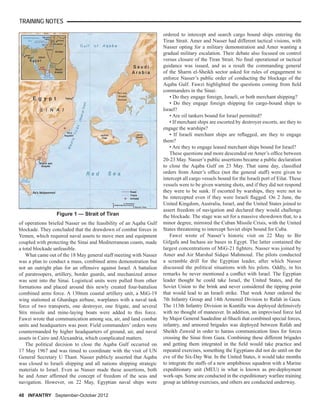 TRAINING NOTES
48 INFANTRY September-October 2012
of operations briefed Nasser on the feasibility of an Aqaba Gulf
blockade. They concluded that the drawdown of combat forces in
Yemen, which required naval assets to move men and equipment
coupled with protecting the Sinai and Mediterranean coasts, made
a total blockade unfeasible.
What came out of the 18 May general staff meeting with Nasser
was a plan to conduct a mass, combined arms demonstration but
not an outright plan for an offensive against Israel. A battalion
of paratroopers, artillery, border guards, and mechanized armor
was sent into the Sinai. Logistical units were pulled from other
formations and placed around this newly created four-battalion
combined arms force. A 130mm coastal artillery unit, a MiG-19
wing stationed at Ghardaga airbase, warplanes with a naval task
force of two transports, one destroyer, one frigate, and several
Stix missile and mine-laying boats were added to this force.
Fawzi wrote that communication among sea, air, and land combat
units and headquarters was poor. Field commanders’ orders were
countermanded by higher headquarters of ground, air, and naval
assets in Cairo and Alexandria, which complicated matters.
The political decision to close the Aqaba Gulf occurred on
17 May 1967 and was timed to coordinate with the visit of UN
General Secretary U Thant. Nasser publicly asserted that Aqaba
was closed to Israeli shipping and all nations shipping strategic
materials to Israel. Even as Nasser made these assertions, both
he and Amer afﬁrmed the concept of freedom of the seas and
navigation. However, on 22 May, Egyptian naval ships were
ordered to intercept and search cargo bound ships entering the
Tiran Strait. Amer and Nasser had different tactical visions, with
Nasser opting for a military demonstration and Amer wanting a
gradual military escalation. Their debate also focused on control
versus closure of the Tiran Strait. No ﬁnal operational or tactical
guidance was issued, and as a result the commanding general
of the Sharm el-Sheikh sector asked for rules of engagement to
enforce Nasser’s public order of conducting the blockage of the
Aqaba Gulf. Fawzi highlighted the questions coming from ﬁeld
commanders in the Sinai:
• Do they engage foreign, Israeli, or both merchant shipping?
• Do they engage foreign shipping for cargo-bound ships to
Israel?
• Are oil tankers bound for Israel permitted?
• If merchant ships are escorted by destroyer escorts, are they to
engage the warships?
• If Israeli merchant ships are reﬂagged, are they to engage
them?
• Are they to engage leased merchant ships bound for Israel?
These questions and more descended on Amer’s ofﬁce between
20-23 May. Nasser’s public assertions became a public declaration
to close the Aqaba Gulf on 23 May. That same day, classiﬁed
orders from Amer’s ofﬁce (not the general staff) were given to
intercept all cargo vessels bound for the Israeli port of Eilat. These
vessels were to be given warning shots, and if they did not respond
they were to be sunk. If escorted by warships, they were not to
be intercepted even if they were Israeli ﬂagged. On 2 June, the
United Kingdom, Australia, Israel, and the United States joined to
assert freedom of navigation and declared they would challenge
the blockade. The stage was set for a massive showdown that, to a
minor degree, mirrored the Cuban Missile Crisis, with the United
States threatening to intercept Soviet ships bound for Cuba.
Fawzi wrote of Nasser’s historic visit on 22 May to Bir
Gifgafa and Inchass air bases in Egypt. The latter contained the
largest concentrations of MiG-21 ﬁghters. Nasser was joined by
Amer and Air Marshal Sidqui Mahmoud. The pilots conducted
a scramble drill for the Egyptian leader, after which Nasser
discussed the political situations with his pilots. Oddly, in his
remarks he never mentioned a conﬂict with Israel. The Egyptian
leader thought he could take Israel, the United States, and the
Soviet Union to the brink and never considered the tipping point
that would lead to an Israeli strike. That week Amer ordered the
7th Infantry Group and 14th Armored Division to Rafah in Gaza.
The 113th Infantry Division in Kuntilla was deployed defensively
with no thought of maneuver. In addition, an improvised force led
by Major General Saadedine al-Shazli that combined special forces,
infantry, and armored brigades was deployed between Rafah and
Sheikh Zuweid in order to harass communication lines for forces
crossing the Sinai from Gaza. Combining these different brigades
and getting them integrated in the ﬁeld would take practice and
repeated exercises, something the Egyptians did not do until on the
eve of the Six-Day War. In the United States, it would take months
to integrate the staffs of a new amphibious squadron with a Marine
expeditionary unit (MEU) in what is known as pre-deployment
work-ups. Some are conducted in the expeditionary warfare training
group as tabletop exercises, and others are conducted underway.
Figure 1 — Strait of Tiran
 