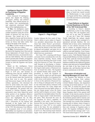 Intelligence Reports’ Effect
on Psychology of Egyptian
Leadership
Fawzi discussed 15 intelligence
reports that shaped the thinking
of Egypt’s military and political
leadership. They offered lessons on
how reports were psychologically
and cognitively processed. Only
three will be highlighted;they are:
15 May: An intelligence report
revealed a concentration of Israeli
combat formations along the Syrian
border of between ﬁve and seven
divisions. This turned out to be
false, shaped by Syrian and Soviet desires
to pressure the Israelis after the trouncing
Syrian air forces had taken earlier that
month at the hands of the Israelis.
17 May: Civilian morale in Israel was
in a low state; this was a fallacy.
18 May: Overestimation of IDF units
devoted to the Egyptian front. One took the
Syrian deployment of Israeli forces with
six infantry divisions, an armored division,
and one tank battalion. This far exceeded
Israel’s ground order of battle, yet Egyptian
planners wanted to accept that Israeli forces
existed on both the Egyptian and Syrian
borders.
Based on this intelligence, Fawzi
discussed the conferences convened to
discuss these reports. A 15 May conference
began at 8:30 p.m. and focused on
reinforcing Gaza and the southern Sinai
sector of Kunteila. The debates zeroed
in on the limited roads that bisected the
Sinai from west to east. The general
staff discussions began with the chief of
military operations, who discussed the
need for aerial strikes into Israel. Amer
interjected and ordered such discussions
to be suppressed. The general staff was
incensed at limiting Egyptian options,
particularly since Amer signed the aerial
strike portion of an Egyptian offensive
against Israel, called Plan Asad (Lion).
Fawzi also highlighted the 28 May
conference, which convened at 9 p.m.
with a discussion on the defense and
blockade of the Aqaba Gulf. At this
meeting Zakariyah Moheiddine, a member
of the 1952 Revolutionary Free Ofﬁcers,
was designated chief of civil defense.
Moheiddine was Egyptian vice president,
and scheduled to meet American President
Lyndon Johnson the ﬁrst week of June.
Amer’s ability to give orders to Egypt’s
vice president demonstrates the power
Amer had within Nasser’s government.
In addition, Amer issued countermanding
orders that the defense of the Sinai would
be phased and gradual, and plans for an
Egyptian counterstrike should the Israelis
attack ﬁrst were stood down.
On 2 June 1967, a meeting with Nasser
convened. Fawzi considered this to be the
most important meeting. Nasser ended
the discussion declaring that Israel would
strike ﬁrst between 4-5 June. The general
staff focused on developing a counter-
strike package with Mahmoud estimating
that Egypt could sustain a 20-percent loss
from an Israeli ﬁrst strike. The Egyptian
air marshal briefed other chiefs of the
possibility in which the Egyptian air
force would be wiped out and advocated
weighing the beneﬁts of an Egyptian ﬁrst
strike versus world opinion. Nasser chose
to focus on the optimistic 20 percent loss
rate as being an adequate price for going
to war with Israel and by extension with
the United States. On 3 June, Sidqui and
Amer discussed moving ﬁghter planes to
the rear (Egypt proper versus the Sinai)
and the need to disperse air assets. Sidqui
argued that moving ﬁghter planes from the
Sinai to Egypt proper would demoralize
the pilots. They discussed the issue of
the Egyptian air force’s capability of
absorbing a ﬁrst strike. The discussions
between the two then focused on Amer’s
itinerary on 5 June 1967 to visit combat
units in the Sinai. He was scheduled to
arrive at the Bir Tamada Air Field between
8 and 9 a.m. That morning Israel attacked
Egypt. Amer and his senior aides were on
their way to the Sinai in a military
plane as Israeli jets roared towards
the Mediterranean to loop around
into Egypt and the Sinai, conducting
one of the most decisive aerial attacks
in military history.
Fawzi Reﬂects on Egyptian
Combat Readiness on the Eve
of the 1967 Arab-Israeli War
According to Fawzi’s detailed
recollections, in the 21 days leading
to 5 June 1967, the Egyptian army
was not in any state of readiness
for war. On 5 June 1967, General
Tawﬁk Abdel-Nabi, the military attaché
to Pakistan, arrived to take command of a
specialized anti-tank battalion. His new
battalion had no heavy armor, mechanized
armor, or even vehicles necessary for the
unit to conduct its assigned mission. Its
weapons were so paltry that it could not be
called an anti-tank battalion. From Yemen,
the ﬁrst elements of the 18th Infantry Corps
began to arrive. Field Marshal Murtaji and
General Salah Mohsen, his ﬁeld commander
in the Sinai, spent the morning focused on
Amer’s itinerary. Sixteen communications
battalions needed for the deployed Egyptian
infantry corps and reserves remained behind
the west bank of the Suez Canal on the
Egyptian side, and therefore had not been
set up to communicate in the ﬁeld.
Discussion of Indication and
Warning Messages of 5 June 1967
The Egyptian War Ministry in Cairo
received two warnings from military
intelligence in Arish from Lieutenant
Colonel Ibrahim Salama, who dispatched
a message of an Israeli attack at 7 a.m. on
5 June 1967. It reached the general staff
at 9:40 a.m. The second warning message
came from General Abdel-Moneim Riad,
future Egyptian chief of the general staff
in Jordan. At the time he acted as forward
commander and Egyptian representative to
the Jordanian general staff in Amman, part
of the conceptual Uniﬁed Arab Command.
This message was a result of the Jordanian
listening post in Ajloun, where it began to
detect Israeli movements at 4 a.m. which
then sent warnings to Egyptian posts in
Arish. The Egyptian intelligence ofﬁcers
did not forward this message until 7 a.m.
The Israeli attack began at 8 a.m. Frontline
Figure 2 — Flag of Egypt
September-October 2012 INFANTRY 49
 