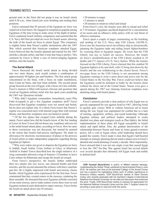 ground units in the Sinai did not grasp it was an Israeli attack
until 8:30 a.m., when Israeli jets were bombing and straﬁng their
positions.
Fawzi estimated that 85 percent of the Egyptian air force was
wiped out in four hours. He engaged in conspiracies popular among
Egyptians of the time trying to make sense of the depth of defeat.
Fawzi explained Israeli military competence and asserted that the
U.S. Navy 6th Fleet provided air cover for Israeli assets, allowing
the bulk of the Israeli air force to attack Egypt. This conspiracy
is slightly better than Nasser’s public declarations after the 1967
War, which asserted that American warplanes attacked Egypt.
Fawzi believed that the Israelis planned and trained for the 1967
airstrike a decade earlier, and that it took that long to perfect. This
comment by Fawzi is likely a case of mirror-imaging Egyptian
abilities onto the Israelis.
The Aerial Attack
Fawzi discussed the Israeli aerial attack as being divided
into two main thrusts; each would contain a combination of
approximately 80 ﬁghter jets and bombers. The ﬁrst attack group
concentrated on the Sinai, with a focus on radar installations,
Suez Canal air bases, and four Sinai airﬁelds. The second attack
group focused on the rest of Egypt, with a focus on Cairo airﬁelds.
Fawzi’s memoir is ﬁlled with tactical criticism and questions that
reveal an Egyptian military mind who has spent years pondering
the 1967 war. Questions include:
* Why didn’t Egyptian commanders immediately enact Plan
Fahd (Leopard) to get a few Egyptian warplanes aloft? Fawzi
discovered that Egyptian warplanes were not armed and fueled,
but he does not explain why. It is likely Fawzi knew that Nasser’s
regime was concerned more with internal coups than with external
threats, and therefore warplanes were not fueled or armed.
* Of the few planes that escaped Cairo airﬁelds during the
attack, Fawzi asked how did the Israelis know of the few landing
at Luxor air base? Luxor did not house any warplanes and was not
in the initial Israeli attack plans, according to Fawzi. How he came
to these conclusions was not discussed, but instead he pointed
to the notion that Israelis had precise intelligence. He made no
allowances for electronic reconnaissance of planes or the prowess
of Israeli pilots to make independent judgments regarding ﬂeeing
Egyptian jet ﬁghters.
* Why were orders not given to disperse the Egyptian air force
to Jeddah, Saudi Arabia, Uzma Airbase in Libya, or Khartoum
Airﬁeld in Sudan? Fawzi described how the single initiative of a
wing commander allowed a wing of Antonov-12 bombers to leave
Cairo airbase for Khartoum and escape the Israeli air assault.
From Fawzi’s perspective, the Israelis further subdivided
their two attacks into two waves; one released bombs and ﬁred
missiles, and the second saturated the airbases with heavy machine
gun ﬁre. He is highly impressed with Israeli anti-runway cluster
bombs, which Egyptian units experienced for the ﬁrst time. Fawzi
commented that they created craters in the runways, rendering the
them unusable. He lamented that most Egyptian airﬁelds consisted
of one main runway, and to make matters worse there were no real
Egyptian technical units dedicated to repair runways. Fawzi broke
the Israeli air attack down into 45 minutes:
• 20 minutes to target
• 5 minutes to attack
• 20 minutes to return to refuel and reload
From Fawzi’s view, the Israelis were able to reload and refuel
in 7-10 minutes. Egyptians sacriﬁced dispersal for a concentration
of air assets and an offensive strike policy with no real threat of
effective retaliation.
Fawzi spent a couple of pages commenting on the bombing
and straﬁng of the U.S. Navy ship USS Liberty (AGTR-5).
Fawzi saw the American naval surveillance ship as electronically
jamming the Egyptian radar and aiding Israeli ﬁghter/bombers
by vectoring them to Egyptian targets. He wrote that the USS
Liberty was key to Israeli air success. However, the Israeli
air force’s misidentiﬁcation of the USS Liberty resulted in 34
deaths and 171 injuries of U.S. Navy Sailors. While the Israelis
focused on the USS Liberty, Fawzi claimed that this enabled 30
Egyptian ﬁghters to be sent aloft, with 12 being shot down by the
Israelis and the rest withdrawing to the closest haven. Fawzi’s
two-page focus on the USS Liberty is not uncommon among
Egyptians wanting to write a more direct and active role for the
United States in the Six-Day War. Fawzi could not believe that
the Egyptians could be defeated so badly by the Israelis alone
without the direct aid of the United States. Nasser even gave a
speech during the 1967 war claiming American warplanes were
attacking along with Israeli planes.
Conclusion
Fawzi’s memoirs provide a clear analysis of why Egypt was so
gravely unprepared for war against Israel in 1967, allowing Israel
to quickly gain victory. With or without American aid to Israel
during the war, Egypt was unprepared for combat due to a lack
of training, equipment, artillery, and sound leadership. Although
Egyptian military and political leaders attempted to create
detailed war plans and strategies (such as Plan Qahir), the failed
implementation of these plans left Egypt susceptible to Israeli
attack and rapid defeat. Also, the gradual deterioration of the
relationship between Nasser and Amer as Amer gained evermore
power, left a void in Egypt where solid leadership should have
guided the country. Fawzi made it clear that Egypt’s half-hearted
attempts at strategic planning did not stand a chance next to Israel’s
detailed and sound planning of nearly a decade. Most importantly,
Fawzi stressed that it was not one single event that caused Egypt
to lose the 1967 Six-Day War against Israel but several details
over several decades that ultimately left Egypt weak and unable
to defend itself.
CDR Youssef Aboul-Enein is author of Militant Islamist Ideology:
Understanding the Global Threat, published by Naval Institute Press in June
2010. He teaches part time at the Industrial College of the Armed Forces
and has a passion for highlighting Arabic work of military signiﬁcance to
America’s military readers. CDR Aboul-Enein wishes to thank Dorothy
Corley, who recently graduated with her bachelor’s degree in International
Relations from Boston University, for her edits and discussion that enhanced
this work. Finally, CDR Aboul-Enein wishes to express his appreciation for
the National Defense University Library and the John T. Hughes Library for
providing a quiet place to read and write this series.
50 INFANTRY September-October 2012
TRAINING NOTES
 