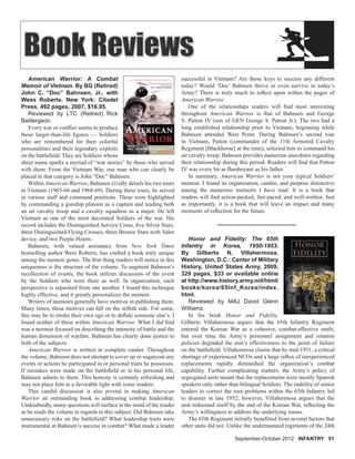 September-October 2012 INFANTRY 51
American Warrior: A Combat
Memoir of Vietnam. By BG (Retired)
John C. “Doc” Bahnsen, Jr., with
Wess Roberts. New York: Citadel
Press, 492 pages, 2007, $16.95.
Reviewed by LTC (Retired) Rick
Baillergeon.
Every war or conﬂict seems to produce
those larger-than-life ﬁgures — Soldiers
who are remembered for their colorful
personalities and their legendary exploits
on the battleﬁeld. They are Soldiers whose
sheer name sparks a myriad of “war stories” by those who served
with them. From the Vietnam War, one man who can clearly be
placed in that category is John “Doc” Bahnsen.
Within American Warrior, Bahnsen vividly details his two tours
in Vietnam (1965-66 and 1968-69). During these tours, he served
in various staff and command positions. These were highlighted
by commanding a gunship platoon as a captain and leading both
an air cavalry troop and a cavalry squadron as a major. He left
Vietnam as one of the most decorated Soldiers of the war. His
record includes the Distinguished Service Cross, ﬁve Silver Stars,
three Distinguished Flying Crosses, three Bronze Stars with Valor
device, and two Purple Hearts.
Bahnsen, with valued assistance from New York Times
bestselling author Wess Roberts, has crafted a book truly unique
among the memoir genre. The ﬁrst thing readers will notice in this
uniqueness is the structure of the volume. To augment Bahnsen’s
recollection of events, the book utilizes discussion of the event
by the Soldiers who were there as well. In organization, each
perspective is separated from one another. I found this technique
highly effective, and it greatly personalizes the memoir.
Writers of memoirs generally have motives in publishing them.
Many times, these motives can fall on the selﬁsh side. For some,
this may be to stroke their own ego or to deﬂate someone else’s. I
found neither of these within American Warrior. What I did ﬁnd
was a memoir focused on describing the intensity of battle and the
human dimension of warfare. Bahnsen has clearly done justice to
both of the subjects.
American Warrior is written in complete candor. Throughout
the volume, Bahnsen does not attempt to cover up or sugarcoat any
events or actions he participated in or personal traits he possesses.
If mistakes were made on the battleﬁeld or in his personal life,
Bahnsen admits to them. This honesty is certainly refreshing and
may not place him in a favorable light with some readers.
This candid discussion is also pivotal in making American
Warrior an outstanding book in addressing combat leadership.
Undoubtedly, many questions will surface in the mind of the reader
as he reads the volume in regards to this subject. Did Bahnsen take
unnecessary risks on the battleﬁeld? What leadership traits were
instrumental in Bahnsen’s success in combat? What made a leader
successful in Vietnam? Are those keys to success any different
today? Would ‘Doc’ Bahnsen thrive or even survive in today’s
Army? There is truly much to reﬂect upon within the pages of
American Warrior.
One of the relationships readers will ﬁnd most interesting
throughout American Warrior is that of Bahnsen and George
S. Patton IV (son of GEN George S. Patton Jr.). The two had a
long established relationship prior to Vietnam, beginning while
Bahnsen attended West Point. During Bahnsen’s second tour
in Vietnam, Patton (commander of the 11th Armored Cavalry
Regiment [Blackhorse] at the time), selected him to command his
air cavalry troop. Bahnsen provides numerous anecdotes regarding
their relationship during this period. Readers will ﬁnd that Patton
IV was every bit as ﬂamboyant as his father.
In summary, American Warrior is not your typical Soldiers’
memoir. I found its organization, candor, and purpose distinctive
among the numerous memoirs I have read. It is a book that
readers will ﬁnd action-packed, fast-paced, and well-written. Just
as importantly, it is a book that will leave an impact and many
moments of reﬂection for the future.
Honor and Fidelity: The 65th
Infantry in Korea, 1950-1953.
By Gilberto N. Villahermosa.
Washington, D.C.: Center of Military
History, United States Army, 2009,
329 pages, $33 or available online
at http://www.history.army.mil/html/
books/korea/65Inf_Korea/index.
html.
Reviewed by MAJ David Glenn
Williams.
In his book Honor and Fidelity,
Gilberto Villahermosa argues that the 65th Infantry Regiment
entered the Korean War as a cohesive, combat-effective outﬁt,
but over time the Army’s personnel assignment and rotation
policies degraded the unit’s effectiveness to the point of failure
on the battleﬁeld. Villahermosa claims that by mid-1951, a critical
shortage of experienced NCOs and a large inﬂux of inexperienced
replacements rapidly diminished the organization’s combat
capability. Further complicating matters, the Army’s policy of
segregated units meant that the replacements were mostly Spanish
speakers only rather than bilingual Soldiers. The inability of senior
leaders to correct the root problems within the 65th Infantry led
to disaster in late 1952; however, Villahermosa argues that the
unit redeemed itself by the end of the Korean War, reﬂecting the
Army’s willingness to address the underlying issues.
The 65th Regiment initially beneﬁtted from several factors that
other units did not. Unlike the undermanned regiments of the 24th
 