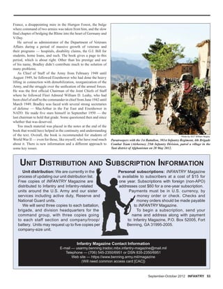 September-October 2012 INFANTRY 53
UNIT DISTRIBUTION AND SUBSCRIPTION INFORMATION
Unit distribution: We are currently in the
process of updating our unit distribution list.
Free copies of INFANTRY Magazine are
distributed to Infantry and Infantry-related
units around the U.S. Army and our sister
services including active duty, Reserve and
National Guard units.
We will send three copies to each battalion,
brigade, and division headquarters for the
command group, with three copies going
to each staff section and company/troop/
battery. Units may request up to ﬁve copies per
company-size unit.
Infantry Magazine Contact Information
E-mail — usarmy.benning.tradoc.mbx.infantry-magazine@mail.mil
Telephone — (706) 545-2350/6951 or DSN 835-2350/6951
Web site — https://www.benning.army.mil/magazine
(Will need common access card [CAC])
Personal subscriptions: INFANTRY Magazine
is available to subscribers at a cost of $15 for
one year. Subscriptions with foreign (non-APO)
addresses cost $60 for a one-year subscription.
Payments must be in U.S. currency, by
money order or check. Checks and
money orders should be made payable
to INFANTRY Magazine.
To begin a subscription, send your
name and address along with payment
to: Infantry Magazine, P.O. Box 52005, Fort
Benning, GA 31995-2005.
r
nd
n,
e
g
p/
er
Personal
is availab
one year
addresse
Pay
to
na
to: In
Benn
Paratroopers with the 1st Battalion, 501st Infantry Regiment, 4th Brigade
Combat Team (Airborne), 25th Infantry Division, patrol a village in the
Tani district of Afghanistan on 28 May 2012.
Photo by SGT William Begley
France, a disappointing mire in the Hurtgen Forest, the bulge
where command of two armies was taken from him, and the slow
ﬁnal chapter of bridging the Rhine into the heart of Germany and
V-Day.
He served as administrator of the Department of Veterans
Affairs during a period of massive growth of veterans and
their programs — hospitals, disability claims, the G.I. Bill for
students, home loans, and such. The book gives a page to this
period, which is about right. Other than his prestige and use
of his name, Bradley didn’t contribute much to the solution of
many problems.
As Chief of Staff of the Army from February 1948 until
August 1949, he followed Eisenhower who had done the heavy
lifting in connection with demobilization, reorganization of the
Army, and the struggle over the uniﬁcation of the armed forces.
He was the ﬁrst ofﬁcial Chairman of the Joint Chiefs of Staff
where he followed Fleet Admiral William D. Leahy, who had
been chief of staff to the commander in chief from June 1942 until
March 1949. Bradley was faced with several strong secretaries
of defense — MacArthur in the Far East and Eisenhower in
NATO. He made ﬁve stars himself in September 1950 — the
last chairman to hold that grade. Some questioned then and since
whether that was deserved.
Too much material was placed in the notes at the end of the
book that would have helped in the continuity and understanding
of the text. Overall, the book is recommended for students of
World War II — even for those, like myself, who have read much
about it. There is new information and a different approach to
some key issues.
 