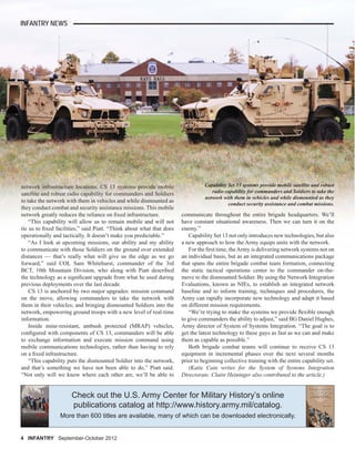 4 INFANTRY September-October 2012
INFANTRY NEWS
network infrastructure locations. CS 13 systems provide mobile
satellite and robust radio capability for commanders and Soldiers
to take the network with them in vehicles and while dismounted as
they conduct combat and security assistance missions. This mobile
network greatly reduces the reliance on ﬁxed infrastructure.
“This capability will allow us to remain mobile and will not
tie us to ﬁxed facilities,” said Piatt. “Think about what that does
operationally and tactically. It doesn’t make you predictable.”
“As I look at upcoming missions, our ability and my ability
to communicate with those Soldiers on the ground over extended
distances — that’s really what will give us the edge as we go
forward,” said COL Sam Whitehurst, commander of the 3rd
BCT, 10th Mountain Division, who along with Piatt described
the technology as a signiﬁcant upgrade from what he used during
previous deployments over the last decade.
CS 13 is anchored by two major upgrades: mission command
on the move, allowing commanders to take the network with
them in their vehicles; and bringing dismounted Soldiers into the
network, empowering ground troops with a new level of real-time
information.
Inside mine-resistant, ambush protected (MRAP) vehicles,
conﬁgured with components of CS 13, commanders will be able
to exchange information and execute mission command using
mobile communications technologies, rather than having to rely
on a ﬁxed infrastructure.
“This capability puts the dismounted Soldier into the network,
and that’s something we have not been able to do,” Piatt said.
“Not only will we know where each other are, we’ll be able to
communicate throughout the entire brigade headquarters. We’ll
have constant situational awareness. Then we can turn it on the
enemy.”
Capability Set 13 not only introduces new technologies, but also
a new approach to how the Army equips units with the network.
For the ﬁrst time, theArmy is delivering network systems not on
an individual basis, but as an integrated communications package
that spans the entire brigade combat team formation, connecting
the static tactical operations center to the commander on-the-
move to the dismounted Soldier. By using the Network Integration
Evaluations, known as NIEs, to establish an integrated network
baseline and to inform training, techniques and procedures, the
Army can rapidly incorporate new technology and adapt it based
on different mission requirements.
“We’re trying to make the systems we provide ﬂexible enough
to give commanders the ability to adjust,” said BG Daniel Hughes,
Army director of System of Systems Integration. “The goal is to
get the latest technology to these guys as fast as we can and make
them as capable as possible.”
Both brigade combat teams will continue to receive CS 13
equipment in incremental phases over the next several months
prior to beginning collective training with the entire capability set.
(Katie Cain writes for the System of Systems Integration
Directorate. Claire Heininger also contributed to the article.)
Capability Set 13 systems provide mobile satellite and robust
radio capability for commanders and Soldiers to take the
network with them in vehicles and while dismounted as they
conduct security assistance and combat missions.
Check out the U.S. Army Center for Military History’s online
publications catalog at http://www.history.army.mil/catalog.
More than 600 titles are available, many of which can be downloaded electronically.
 