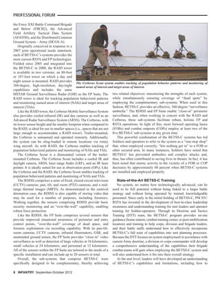 6 INFANTRY September-October 2012
PROFESSIONAL FORUM
the Force XXI Battle Command Brigade
and Below (FBCB2), the Advanced
Field Artillery Tactical Data System
(AFATDS), and the Distributed Common
Ground System – Army (DCGS-A).
Originally conceived in response to a
2007 joint operational needs statement,
each of BETSS-C’s systems provides the
most current RSTA and FP technologies.
Fielded since 2005 and integrated into
the BETSS-C in 2008, the RAID tower
is available in two versions: an 80-foot
or 107-foot tower on which a day and
night sensor is mounted. RAID provides
360-degree, high-resolution, day/night
capabilities and includes the same
MSTAR Ground Surveillance Radar (GSR) as the FP Suite. The
RAID tower is ideal for tracking population behavioral patterns
and monitoring named areas of interest (NAIs) and target areas of
interest (TAIs).
Like the RAID tower, the Cerberus Mobile Surveillance System
also provides cooled infrared (IR) and day cameras as well as an
Advanced Radar Surveillance System (ARSS). The Cerberus, with
its lower sensor height and far smaller footprint when compared to
the RAID, is ideal for use in smaller spaces (i.e., spaces that are not
large enough to accommodate a RAID tower). Trailer-mounted,
the Cerberus is unmanned and operated remotely. Additionally,
the system can be sling-loaded to remote locations via rotary
wing aircraft. As with RAID, the Cerberus enables tracking of
population behavioral patterns and monitoring of NAIs and TAIs.
The Cerberus Scout is a dismounted version of the trailer-
mounted Cerberus. The Cerberus Scout includes a cooled IR and
daylight camera, ARSS, laser range ﬁnder (LRF), and an IR laser
pointer. It is ideally suited for use at observation posts (OPs). Like
the Cerberus and the RAID, the Cerberus Scout enables tracking of
population behavioral patterns and monitoring of NAIs and TAIs.
The RDISS comprises a suite of ﬁxed, closed-circuit television
(CCTV) cameras; pan, tilt, and zoom (PTZ) cameras; and a mid-
range thermal imager (MRTI). As demonstrated in the carnival
detonation case, the RDISS is also capable of storing video that
may be used for a number of purposes, including forensics.
Working together, the sensors comprising RDISS provide basic
security monitoring and an “over-the-wall” capability, enabling
robust force protection.
Like the RDISS, the FP Suite comprises several sensors that
provide improved situational awareness of perimeter and entry
control points, “over-the-wall” coverage of dead space, and
forensic exploitation via recording capability. With its pan-tilt-
zoom cameras, CCTV cameras, infrared illuminators, GSR, and
unattended ground sensor, the FP Suite provides “close-in” video
surveillance as well as detection of large vehicles at 36 kilometers,
small vehicles at 24 kilometers, and personnel at 12 kilometers.
All of the sensors within the FP Suite are tailored to the needs of a
speciﬁc installation and can include up to 20 sensors in total.
Overall, the sub-systems that comprise BETSS-C were
speciﬁcally designed to be complementary, thereby achieving
two related objectives: maximizing the strengths of each system,
while simultaneously ensuring coverage of “dead spots” by
employing the complementary sub-systems. When used in this
fashion, BETSS-C provides an effective, 360-degree “surveillance
umbrella.” The RDISS and FP Suite enable “close-in” perimeter
surveillance, and, when working in concert with the RAID and
Cerberus, these sub-systems facilitate robust, holistic FP and
RSTA operations. In light of this, most forward operating bases
(FOBs) and combat outposts (COPs) employ at least two of the
ﬁve BETSS-C sub-systems at any given time.
This powerful combination of the BETSS-C systems has led
Soldiers and operators to refer to the system as a “one-stop shop”
that, when employed correctly, “lets nothing get in” to a FOB or
other secured area. In many instances, Soldiers have noted that
BETSS-C has prevented ambushes and complex attacks and,
thus, has often contributed to saving lives in theater. In fact, it has
been noted that enemy activity in the vicinity of a FOB or COP
decreases by approximately 60 percent when BETSS-C systems
are installed and employed properly.
State-of-the-Art BETSS-C Training
No system, no matter how technologically advanced, can be
used to its full potential without being linked to a larger battle
strategy and without being operated by trained, knowledgeable
personnel. Since early in the initial ﬁelding of BETSS-C, PM NV/
RSTA has invested in the development of best-in-class leadership
awareness and understanding training for unit leaders and operator
training for Soldier-operators. Through its Doctrine and Tactics
Training (DTT) team, the BETSS-C program provides on-site
guidance (home station, combat training center, or post-mobilization
location) and training to help corps, division and brigade leaders,
and their battle staffs understand how to effectively incorporate
BETSS-C’s full suite of capabilities into unit planning processes.
Because the DTT focuses on system employment in accordance with
current Army doctrine, a division or corps commander will develop
a comprehensive understanding of the capabilities their brigade
combat teams will gain when employing the BETSS-C system and
will also understand how it ﬁts into their overall strategy.
At the unit level, leaders will have developed an understanding
of BETSS-C’s capabilities and limitations, including how to
The Cerberus Scout system enables tracking of population behavior patterns and monitoring of
named areas of interest and target areas of interest.
 