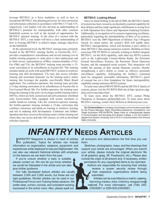 Dr. Christina Bates is a strategy and strategic communications specialist
for the Project Manager, Night Vision/Reconnaissance, Surveillance, and
Target Acquisition (PM NV/RSTA). Bates holds an undergraduate degree
in Communication and Sociology from Boston College, a J.D. and master’s
degree from Boston University, and a Ph.D in Communication from Arizona
State University.
INFANTRY Magazine is always in need of articles
for publication. Topics for articles can include
information on organization, weapons, equipment, and
experiences while deployed to Iraq andAfghanistan. We
can also use relevant historical articles with emphasis
on the lessons we can learn from the past.
If you’re unsure whether a topic is suitable,
please contact us. We can let you know whether
we would be interested in the article and can also
give further guidance.
Our fully developed feature articles are usually
between 2,000 and 3,500 words, but these are not
rigid guidelines. Shorter articles can be used in our
Professional Forum and Training Notes sections. We
prefer clear, correct, concise, and consistent wording
expressed in the active voice. Also, please spell out
INFANTRY NEEDS ARTICLES
all acronyms and abbreviations the ﬁrst time you use
them.
Sketches, photographs, maps, and line drawings that
support your article are encouraged. When you submit
your article, please include the original electronic ﬁle
of all graphics (jpeg, tiff, Powerpoint, etc.). Please also
include the origin of all artwork and, if necessary, written
permission for any copyrighted items to be reprinted.
Authors are responsible for ensuring their articles
receive a proper security review through
their respective organizations before being
submitted.
Articles can be submitted by e-mail to: usarmy.
benning.tradoc.mbx.infantry-magazine@
mail.mil. For more information, call (706) 545-
2350/6951 or DSN 835-2350/6951.
September-October 2012 INFANTRY 7
leverage BETSS-C as a force multiplier, as well as how to
incorporate BETSS-C into planning processes for force protection
and information collection in accordance with FMs 3-37 and 3-55,
respectively. Unit leaders will also develop an understanding of
BETSS-C’s potential for interoperability with other common
battleﬁeld systems as well as the myriad of opportunities for
BETSS-C operator training. At the close of a session with the
BETSS-C DTT, a unit leader will have a clear understanding of
how to leverage BETSS-C to achieve larger, strategic objectives
on the battleﬁeld.
At the operational level, the BETSS-C training team, primarily
located at the BETSS-C training facility in Fayetteville, N.C.,
provides comprehensive schoolhouse and on-site training (via its
mobile training program) to units prior to their deployment and
to ﬁeld service representatives (FSRs), trainers/installers (T/Is).
For FSRs and T/Is, the BETSS-C training team provides a 15-
week curriculum at its schoolhouse in Fayetteville. This training
includes hands-on work with actual BETSS-C systems to reinforce
learning and skill development. T/Is may also access refresher
training and associated materials via the training team’s online
training that leverages the popular, user-friendly Black Board
application. For contractor-operators, the training team provides
a 15-day training curriculum at its schoolhouses in Fayetteville or
Fort Leonard Wood, Mo. For Soldier-operators, the training team
brings the training to the units via its unique mobile training trailers
(MTTs), which are fully customized and self-contained, retroﬁtted
semi tractor-trailers fully equipped with system emulators to
enable hands-on training. Like the contractor-operator training,
the Soldier-operator training includes a 15-day curriculum that
combines classroom and hands-on training to reinforce learning
and aid in enduring skill development. Contractor and Soldier-
operators also have access to the training team’s online training tool
where they can access and take full courses, as well as download
refresher materials.
BETSS-C: Looking Ahead
Since its initial ﬁelding in the fall of 2008, the BETSS-C family
of systems has been viewed as an absolutely essential capability for
base defense and has made signiﬁcant contributions to saving lives
in both Operation New Dawn and Operation Enduring Freedom.
Additionally, in recognition of its systems engineering excellence,
particularly regarding the interoperability of three of its systems,
BETSS-C won the 2009 Department of Defense Top 5 Program
Award. As stated earlier, the system’s SGS will enable intra-
BETSS-C interoperability, which will facilitate a unit’s ability to
share BETSS-C data among numerous systems. Building on these
successes, PM NV/RSTA is currently working to further integrate
BETSS-C, via the SGS capability, with other key RSTA systems
such as the Lightweight Counter-Mortar Radar, the Persistent
Ground Surveillance Systems, the Persistent Threat Detection
System, and the unmanned aerial systems. This integration will
enable the passing of data among disparate systems, thereby
strengthening a unit’s ability to create an effective persistent
surveillance capability. Anticipating the Soldier’s continued
need for integrated, actionable information, BETSS-C’s proof
of concept has set a ﬁrm foundation for future interoperability
capability among numerous RSTA systems.
To learn more about PM NV/RSTA and the BETSS-C family of
systems, please visit the NV/RSTA Web site at http://peoiews.apg.
army.mil/nvrsta/index.html
To learn more about the BETSS-C DTT, contact Philip
Thompson at thompson_philip@bah.com. To learn more about
BETSS-C training, contact Steve Beltson at sbeltson@caci.com.
 