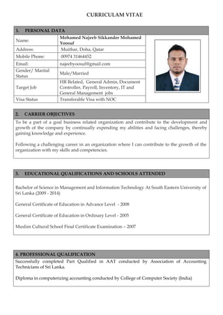 CURRICULAM VITAE
1. PERSONAL DATA
Name:
Mohamed Najeeb Sikkander Mohamed
Yoosuf
Address: Muithar, Doha, Qatar
Mobile Phone: 00974 31464452
Email: najeebyoosuf@gmail.com
Gender/ Marital
Status
Male/Married
Target Job
HR Related, General Admin, Document
Controller, Payroll, Inventory, IT and
General Management jobs
Visa Status Transferable Visa with NOC
2. CARRIER OBJECTIVES
To be a part of a goal business related organization and contribute to the development and
growth of the company by continually expending my abilities and facing challenges, thereby
gaining knowledge and experience.
Following a challenging career in an organization where I can contribute to the growth of the
organization with my skills and competencies.
3. EDUCATIONAL QUALIFICATIONS AND SCHOOLS ATTENDED
Bachelor of Science in Management and Information Technology At South Eastern University of
Sri Lanka (2009 - 2014)
General Certificate of Education in Advance Level - 2008
General Certificate of Education in Ordinary Level - 2005
Muslim Cultural School Final Certificate Examination – 2007
4. PROFESSIONAL QUALIFICATION
Successfully completed Part Qualified in AAT conducted by Association of Accounting
Technicians of Sri Lanka.
Diploma in computerizing accounting conducted by College of Computer Society (India)
 