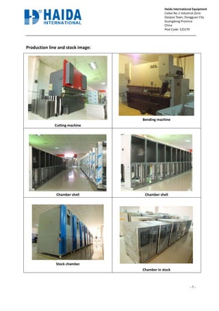 Production line and stock image:
Cutting machine
Chamber shell
Stock chamber
Production line and stock image:
Cutting machine
Bending machine
Chamber shell Chamber shell
hamber
Chamber in stock
- 5 -
Haida International Equipment
Caibai No.1 Industrial Zone
Daojiao Town, Dongguan City
Guangdong Province
China
Post Code: 523170
Tel: 86-769-89055588 Ext 837
Bending machine
Chamber shell
Chamber in stock
 