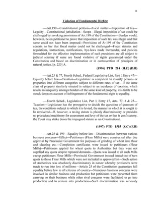 11
Violation of Fundamental Rights:
----Art.199---Constitutional petition---Fiscal matter---Imposition of tax---
Legality---Constitutional jurisdiction---Scope---Illegal imposition of tax could be
challenged by invoking provisions of Art.199 of the Constitution---Burden would,
however, be on petitioner to prove that imposition of such tax was illegal and that
same could not have been imposed---Provisions of Ar.199 of the Constitution
contain no bar that fiscal matter could not be challenged---Fiscal statutes and
regulations, instructions, notifications, bye-laws made thereunder, and policies
formulated for the effective implementation of such provisions are all subject to
judicial scrutiny if same are found violative of rights guaranteed under the
Constitution and based on discrimination or in contravention of principles of
natural justice. [p. 220] A.
(1996) PTD 214 (H.C) (D.B)
----Art.25 & 77, Fourth Sched., Federal Legislative List, Part I, Entry 47---
Equality before law---Taxation---Legislature is competent to classify persons or
properties into different categories subject to different rates of tax---If the same
class of property similarly situated is subject to an incidence of taxation, which
results in inequality amongst holders of the same kind of property, it is liable to be
struck down on account of infringement of the fundamental right to equality.
----Fourth Sched., Legislative List, Part I, Entry 47, Arts. 77, 8 & 25---
Taxation---Legislature has the prerogative to decide the questions of quantum of
tax, the conditions subject to which it is levied, the manner in which it is sought to
be recovered---If, however, a taxing statute is plainly discriminatory or provides
no procedural machinery for assessment and levy of the tax or that is confiscatory,
the Court may strike down the impugned statute as un-Constitutional.
(1997) PTD 1555 (S.C) (F.B)
----Art.25 & 199---Equality before law---Discrimination between various
business concerns---Effect---Petitioners (Flour Mills) were constructed after due
approval by Provincial Government for purposes of grinding of wheat into flour
and cleaning etc.---Completion certificates were issued to petitioners (Flour
Mills)---Petitioners applied for wheat quota to Authorities but they were not
supplied any quota despite repeated demands---Quota was issued to all such Mills
except petitioners Flour Mills---Provincial Government instead issued out of turn
quota to those Flour Mills which were not included in approved list---Such action
of Authorities was absolutely discriminatory in nature whereby petitioners were
made to run into loss of millions---Article 25 of the Constitution guarantees full
equality before law to all citizens of country---Numerous business concerns were
involved in similar business and production but petitioners were prevented from
carrying on their business while other rival concerns were facilitated to go into
production and to remain into production---Such discrimination was seriously
 