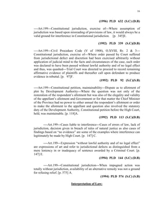 16
(1996) PLD 632 (S.C) (D.B)
----Art.199---Constitutional jurisdiction, exercise of---Where assumption of
jurisdiction was based upon misreading of provisions of law, it would always be a
valid ground for interference in Constitutional jurisdiction. [p. 345]E.
(1992) PLD 339 (S.C)(D.B)
----Art.199---Civil Procedure Code (V of 1908), O.XVIII, Rr. 2 & 3---
Constitutional jurisdiction, exercise of---Where order passed by Court suffered
from jurisdictional defect and discretion had been exercised arbitrarily without
application of judicial mind to the facts and circumstances of the case, such order
was declared to have been passed without lawful authority and of no legal effect
and thus, was quashed---Trial Court was directed to proceed to record remaining
affirmative evidence of plaintiffs and thereafter call upon defendant to produce
evidence in rebuttal. [p. 97]F.
(1992) PLD 92 (S.C)(S.B)
----Art.199---Constitutional petition, maintainability---Dispute as to allotment of
plot by Development Authority---Where the question was not only of the
restoration of the respondent’s allotment but was also of the elegality and validity
of the appellant’s allotment and Government or for that matter the Chief Minister
of the Province had no power to either annual the respondent’s allotment or order
to make the allotment to the appellant and question also involved the statutory
duty of the Development Authority, Constitutional petition before the High Court,
held, was maintainable. [p. 118]A.
(1992) PLD 113 (S.C)(D.B)
----Art.199---Cases liable to interference---Cases of errors of law, lack of
jurisdiction, decision given in breach of rules of natural justice as also cases of
findings based on “no evidence” are some of the examples where interference can
legitimately be made by High Court. [p. 147] C.
----Art.199---Expression “without lawful authority and of no legal effect”
are expressions of art and refer to jurisdictional defects as distinguished from a
mere leniency in or inadequacy of sentence awarded by a Criminal Court. [p.
147] E.
(1994) PLD 144 (S.C) (D.B)
----Art.199---Constitutional jurisdiction---When impugned action was
totally without jurisdiction, availability of an alternative remedy was not a ground
for refusing relief. [p. 575] A.
(1994) PLD 574 (S.C) (S.B)
Interpretation of Law:
 
