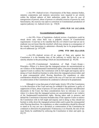 19
----Art.199---Judicial review---Functionaries of the State; statutory bodies,
statutory corporations and statutory universities were required to act strictly
within the defined spheres of their authorities under the law---In case of
transgression of powers, abuse of powers or colourful exercise of powers by such
functionaries, the exercise was open to correction in Constitutional jurisdiction of
superior judiciary viz. Judicial review. [p. 154] D.
(1993) PLD 141 (S.C) (D.B)
Un-constitutional Legislation:
----Art.199---Vires of legislation---Judicial review---Legislation could be
struck down only when there was a palpable erosion of Constitutional
requirements---Court has to be watchful that the evil which Court had set out to
eradicate was not lesser than the mischief, which may emerge as a consequence of
the remedy Court determines to administer---Remedy has to be proportionate to
the evil addressed. [p. 1973] PP.
(1998) PTD 1804 (Kar) (D.B)
----Art.199---Judicial review---If an organ of State acts against the
Constitution it is the bounden duty of the judiciary to nullify that act as no
sanctity attaches to the proceedings which are unconstitutional. [p. 85] SS.
----Art.199---Constitutional Jurisdiction of High Court---Scope---
Principles---Where it is shown that the impugned actions are unconstitutional or
are violative of the fundamental/Constitutional rights, it becomes bounded duty of
superior Courts to enforce the Constitution with its full might and majesty and in
doing so Court should not hesitate to strike down the impugned actions/orders and
to grant consequential relief, flowing therefrom---No expediency or other
consideration should be allowed to stand in the way of Court nor can a deviation
or contravention of the Constitution be condoned or allowed to be perpetuated.
Although it is true that grant of relief under Article 199 of the Constitution
is in the discretion of the Court and may be withheld if the petitioner is guilty of
suppression of facts, abuse of process of Court and have filed false and fabricated
documents in the Court, but these considerations have no relevance in a case
where it is shown that the impugned actions are unconstitutional or are violative
of the fundamental/Constitutional rights. Having taken oath to preserve and
defend the Constitution it becomes bounden duty of the superior Courts to enforce
the Constitution with its full might and majesty and in doing so they should not
hesitate to strike down the impugned actions/orders and to grant the consequential
relief flowing therefrom. No expediency or other consideration should be allowed
to stand in its way nor can a deviation or contravention of the Constitution be
condoned or allowed to be perpetuated. If democracy is to flourish, the rule of law
must firmly be established by enforcing the Constitution in letter and spirit. [p.
85] TT.
 