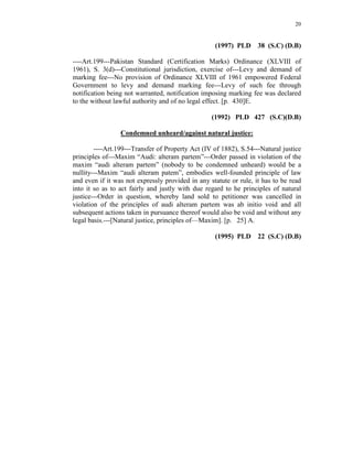 20
(1997) PLD 38 (S.C) (D.B)
----Art.199---Pakistan Standard (Certification Marks) Ordinance (XLVIII of
1961), S. 3(d)---Constitutional jurisdiction, exercise of---Levy and demand of
marking fee---No provision of Ordinance XLVIII of 1961 empowered Federal
Government to levy and demand marking fee---Levy of such fee through
notification being not warranted, notification imposing marking fee was declared
to the without lawful authority and of no legal effect. [p. 430]E.
(1992) PLD 427 (S.C)(D.B)
Condemned unheard/against natural justice:
----Art.199---Transfer of Property Act (IV of 1882), S.54---Natural justice
principles of---Maxim “Audi: alteram partem”---Order passed in violation of the
maxim “audi alteram partem” (nobody to be condemned unheard) would be a
nullity---Maxim “audi alteram patem”, embodies well-founded principle of law
and even if it was not expressly provided in any statute or rule, it has to be read
into it so as to act fairly and justly with due regard to he principles of natural
justice---Order in question, whereby land sold to petitioner was cancelled in
violation of the principles of audi alteram partem was ab initio void and all
subsequent actions taken in pursuance thereof would also be void and without any
legal basis.---[Natural justice, principles of—Maxim]. [p. 25] A.
(1995) PLD 22 (S.C) (D.B)
 