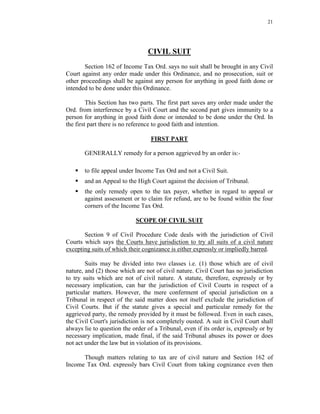 21
CIVIL SUIT
Section 162 of Income Tax Ord. says no suit shall be brought in any Civil
Court against any order made under this Ordinance, and no prosecution, suit or
other proceedings shall be against any person for anything in good faith done or
intended to be done under this Ordinance.
This Section has two parts. The first part saves any order made under the
Ord. from interference by a Civil Court and the second part gives immunity to a
person for anything in good faith done or intended to be done under the Ord. In
the first part there is no reference to good faith and intention.
FIRST PART
GENERALLY remedy for a person aggrieved by an order is:-
 to file appeal under Income Tax Ord and not a Civil Suit.
 and an Appeal to the High Court against the decision of Tribunal.
 the only remedy open to the tax payer, whether in regard to appeal or
against assessment or to claim for refund, are to be found within the four
corners of the Income Tax Ord.
SCOPE OF CIVIL SUIT
Section 9 of Civil Procedure Code deals with the jurisdiction of Civil
Courts which says the Courts have jurisdiction to try all suits of a civil nature
excepting suits of which their cognizance is either expressly or impliedly barred.
Suits may be divided into two classes i.e. (1) those which are of civil
nature, and (2) those which are not of civil nature. Civil Court has no jurisdiction
to try suits which are not of civil nature. A statute, therefore, expressly or by
necessary implication, can bar the jurisdiction of Civil Courts in respect of a
particular matters. However, the mere conferment of special jurisdiction on a
Tribunal in respect of the said matter does not itself exclude the jurisdiction of
Civil Courts. But if the statute gives a special and particular remedy for the
aggrieved party, the remedy provided by it must be followed. Even in such cases,
the Civil Court's jurisdiction is not completely ousted. A suit in Civil Court shall
always lie to question the order of a Tribunal, even if its order is, expressly or by
necessary implication, made final, if the said Tribunal abuses its power or does
not act under the law but in violation of its provisions.
Though matters relating to tax are of civil nature and Section 162 of
Income Tax Ord. expressly bars Civil Court from taking cognizance even then
 