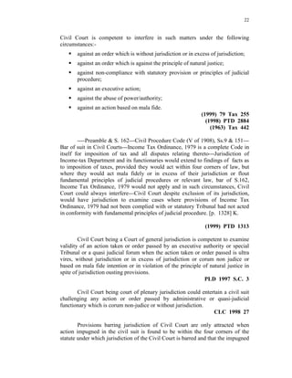 22
Civil Court is competent to interfere in such matters under the following
circumstances:-
 against an order which is without jurisdiction or in excess of jurisdiction;
 against an order which is against the principle of natural justice;
 against non-compliance with statutory provision or principles of judicial
procedure;
 against an executive action;
 against the abuse of power/authority;
 against an action based on mala fide.
(1999) 79 Tax 255
(1998) PTD 2884
(1963) Tax 442
----Preamble & S. 162---Civil Procedure Code (V of 1908), Ss.9 & 151---
Bar of suit in Civil Courts---Income Tax Ordinance, 1979 is a complete Code in
itself for imposition of tax and all disputes relating thereto---Jurisdiction of
Income-tax Department and its functionaries would extend to findings of facts as
to imposition of taxes, provided they would act within four corners of law, but
where they would act mala fidely or in excess of their jurisdiction or flout
fundamental principles of judicial procedures or relevant law, bar of S.162,
Income Tax Ordinance, 1979 would not apply and in such circumstances, Civil
Court could always interfere---Civil Court despite exclusion of its jurisdiction,
would have jurisdiction to examine cases where provisions of Income Tax
Ordinance, 1979 had not been complied with or statutory Tribunal had not acted
in conformity with fundamental principles of judicial procedure. [p. 1328] K.
(1999) PTD 1313
Civil Court being a Court of general jurisdiction is competent to examine
validity of an action taken or order passed by an executive authority or special
Tribunal or a quasi judicial forum when the action taken or order passed is ultra
vires, without jurisdiction or in excess of jurisdiction or corum non judice or
based on mala fide intention or in violation of the principle of natural justice in
spite of jurisdiction ousting provisions.
PLD 1997 S.C. 3
Civil Court being court of plenary jurisdiction could entertain a civil suit
challenging any action or order passed by administrative or quasi-judicial
functionary which is corum non-judice or without jurisdiction.
CLC 1998 27
Provisions barring jurisdiction of Civil Court are only attracted when
action impugned in the civil suit is found to be within the four corners of the
statute under which jurisdiction of the Civil Court is barred and that the impugned
 