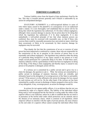 26
TORTIOUS LIABILITY
Tortious Liability arises from the breach of duty preliminary fixed by the
law. This duty is towards persons generally and it breach is redressable by an
action for unliquidated damages.
STATUTORY AUTHORITY is a well-recognised defence in cases of
torts where injury caused to the plaintiff is in consequence of an act authorized
under a statute. It is now thoroughly well established that no action will lie for
doing that which the legislature has authorised, if it be done without negligence,
although it does occasion damage to anyone, but an action does lie for doing that
which the legislature has authorised, if it be done negligently. It is also
undoubtedly a well-settled principle of law that when statutory powers are
conferred, they must be exercised with reasonable care, so that if those who
exercise them could by reasonable precaution have prevented an injury which has
been occasioned, or likely to be occasioned, by their exercise, damage for
negligence may be recovered.
Thus despite the fact that the commission of an act or exercise of some
power has been authorised or conferred by a statute, those who are responsible for
the commission of the act in question or the exercise of power have to act
reasonably and without negligence. The legislature may authorise either the doing
of a particular thing irrespective of any injury caused to any person or it may
simply accord permission for a particular thing to be done. In both these cases,
statutory authority will be a good defence if there has been no negligence in doing
of the thing. If the thing is done negligently and thereby injury is caused to any
person or his property is damaged, action will lies.
If a tortious act is committed by a public servant and it gives rise to a
claim for damages, the question to ask is : What the tortious act committed by a
public servant in discharge of statutory functions which are referable, and
ultimately based on the delegation of sovereign powers of the State to such public
servant ? If the answer is in the affirmative the action for damages for loss caused
by such tortious act will not lie. On the other hand, if the tortious act has been
committed by a public servant in discharge of duties assigned to him not by virtue
of any delegation, if any, sovereign power, an action for damages would lie.
In actions for tort against public officers, it is no defence that the tort was
committed by order of a superior officer. The liability of the individual officer
being sued is well recognised but the fact that he is acting under the orders of the
superior officer is not sufficient, unless he is able to establish that the act itself is
in pursuance of the lawful order under which protection can be claimed; and in
the absence of an immunity clause, which is common in all legislation, which
empower officers to interfere with the rights of private persons, the mere reliance
on the oral order of a superior officer cannot exempt the individual officer from
 