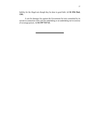 27
liability for the illegal acts though they be done in good faith. A I R 1956 Mad.
1381.
A suit for damages lies against the Government for torts committed by its
servant in connection with a private undertaking or an undertaking not in exercise
of sovereign powers. A I R 1957 M P 43.
 