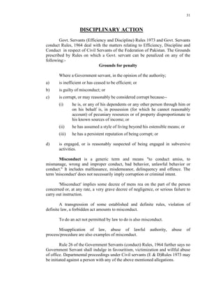 31
DISCIPLINARY ACTION
Govt. Servants (Efficiency and Discipline) Rules 1973 and Govt. Servants
conduct Rules, 1964 deal with the matters relating to Efficiency, Discipline and
Conduct in respect of Civil Servants of the Federation of Pakistan. The Grounds
prescribed by Rules on which a Govt. servant can be penalized on any of the
following:-
Grounds for penalty
Where a Government servant, in the opinion of the authority;
a) is inefficient or has ceased to be efficient; or
b) is guilty of misconduct; or
c) is corrupt, or may reasonably be considered corrupt because--
(i) he is, or any of his dependents or any other person through him or
on his behalf is, in possession (for which he cannot reasonably
account) of pecuniary resources or of property disproportionate to
his known sources of income; or
(ii) he has assumed a style of living beyond his ostensible means; or
(iii) he has a persistent reputation of being corrupt; or
d) is engaged, or is reasonably suspected of being engaged in subversive
activities.
Misconduct is a generic term and means "to conduct amiss, to
mismanage, wrong and improper conduct, bad behavior, unlawful behavior or
conduct." It includes malfeasance, misdemeanor, delinquency and offence. The
term 'misconduct' does not necessarily imply corruption or criminal intent.
'Misconduct' implies some decree of mens rea on the part of the person
concerned or, at any rate, a very grave decree of negligence, or serious failure to
carry out instruction.
A transgression of some established and definite rules, violation of
definite law, a forbidden act amounts to misconduct.
To do an act not permitted by law to do is also misconduct.
Misapplication of law, abuse of lawful authority, abuse of
process/procedure are also examples of misconduct.
Rule 26 of the Government Servants (conduct) Rules, 1964 further says no
Government Servant shall indulge in favouritism, victimization and willful abuse
of office. Departmental proceedings under Civil servants (E & D)Rules 1973 may
be initiated against a person with any of the above mentioned allegations.
 