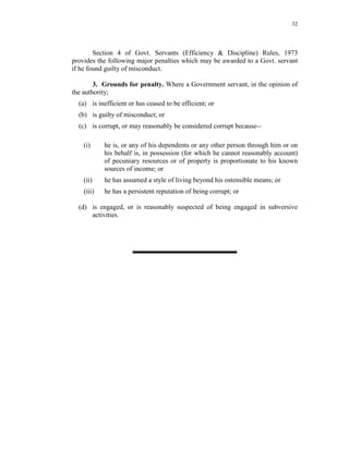 32
Section 4 of Govt. Servants (Efficiency & Discipline) Rules, 1973
provides the following major penalties which may be awarded to a Govt. servant
if he found guilty of misconduct.
3. Grounds for penalty. Where a Government servant, in the opinion of
the authority;
(a) is inefficient or has ceased to be efficient; or
(b) is guilty of misconduct; or
(c) is corrupt, or may reasonably be considered corrupt because--
(i) he is, or any of his dependents or any other person through him or on
his behalf is, in possession (for which he cannot reasonably account)
of pecuniary resources or of property is proportionate to his known
sources of income; or
(ii) he has assumed a style of living beyond his ostensible means; or
(iii) he has a persistent reputation of being corrupt; or
(d) is engaged, or is reasonably suspected of being engaged in subversive
activities.
 