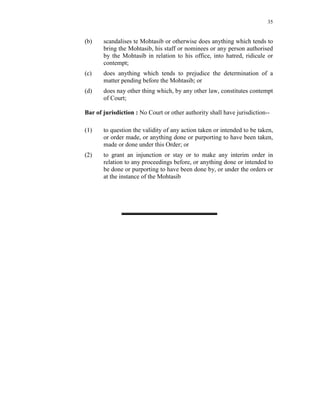 35
(b) scandalises te Mohtasib or otherwise does anything which tends to
bring the Mohtasib, his staff or nominees or any person authorised
by the Mohtasib in relation to his office, into hatred, ridicule or
contempt;
(c) does anything which tends to prejudice the determination of a
matter pending before the Mohtasib; or
(d) does nay other thing which, by any other law, constitutes contempt
of Court;
Bar of jurisdiction : No Court or other authority shall have jurisdiction--
(1) to question the validity of any action taken or intended to be taken,
or order made, or anything done or purporting to have been taken,
made or done under this Order; or
(2) to grant an injunction or stay or to make any interim order in
relation to any proceedings before, or anything done or intended to
be done or purporting to have been done by, or under the orders or
at the instance of the Mohtasib
 