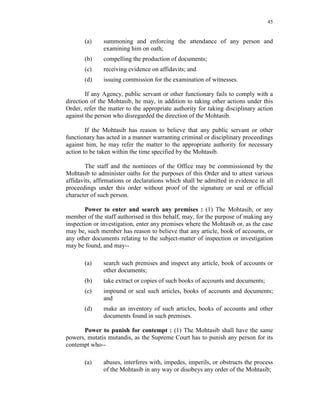 45
(a) summoning and enforcing the attendance of any person and
examining him on oath;
(b) compelling the production of documents;
(c) receiving evidence on affidavits; and
(d) issuing commission for the examination of witnesses.
If any Agency, public servant or other functionary fails to comply with a
direction of the Mohtasib, he may, in addition to taking other actions under this
Order, refer the matter to the appropriate authority for taking disciplinary action
against the person who disregarded the direction of the Mohtasib.
If the Mohtasib has reason to believe that any public servant or other
functionary has acted in a manner warranting criminal or disciplinary proceedings
against him, he may refer the matter to the appropriate authority for necessary
action to be taken within the time specified by the Mohtasib.
The staff and the nominees of the Office may be commissioned by the
Mohtasib to administer oaths for the purposes of this Order and to attest various
affidavits, affirmations or declarations which shall be admitted in evidence in all
proceedings under this order without proof of the signature or seal or official
character of such person.
Power to enter and search any premises : (1) The Mohtasib, or any
member of the staff authorised in this behalf, may, for the purpose of making any
inspection or investigation, enter any premises where the Mohtasib or, as the case
may be, such member has reason to believe that any article, book of accounts, or
any other documents relating to the subject-matter of inspection or investigation
may be found, and may--
(a) search such premises and inspect any article, book of accounts or
other documents;
(b) take extract or copies of such books of accounts and documents;
(c) impound or seal such articles, books of accounts and documents;
and
(d) make an inventory of such articles, books of accounts and other
documents found in such premises.
Power to punish for contempt : (1) The Mohtasib shall have the same
powers, mutatis mutandis, as the Supreme Court has to punish any person for its
contempt who--
(a) abuses, interferes with, impedes, imperils, or obstructs the process
of the Mohtasib in any way or disobeys any order of the Mohtasib;
 