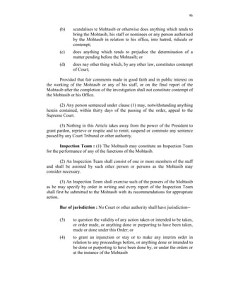 46
(b) scandalises te Mohtasib or otherwise does anything which tends to
bring the Mohtasib, his staff or nominees or any person authorised
by the Mohtasib in relation to his office, into hatred, ridicule or
contempt;
(c) does anything which tends to prejudice the determination of a
matter pending before the Mohtasib; or
(d) does nay other thing which, by any other law, constitutes contempt
of Court;
Provided that fair comments made in good faith and in public interest on
the working of the Mohtasib or any of his staff, or on the final report of the
Mohtasib after the completion of the investigation shall not constitute contempt of
the Mohtasib or his Office.
(2) Any person sentenced under clause (1) may, notwithstanding anything
herein contained, within thirty days of the passing of the order, appeal to the
Supreme Court.
(3) Nothing in this Article takes away from the power of the President to
grant pardon, reprieve or respite and to remit, suspend or commute any sentence
passed by any Court Tribunal or other authority.
Inspection Team : (1) The Mohtasib may constitute an Inspection Team
for the performance of any of the functions of the Mohtasib.
(2) An Inspection Team shall consist of one or more members of the staff
and shall be assisted by such other person or persons as the Mohtasib may
consider necessary.
(3) An Inspection Team shall exercise such of the powers of the Mohtasib
as he may specify by order in writing and every report of the Inspection Team
shall first be submitted to the Mohtasib with its recommendations for appropriate
action.
Bar of jurisdiction : No Court or other authority shall have jurisdiction--
(3) to question the validity of any action taken or intended to be taken,
or order made, or anything done or purporting to have been taken,
made or done under this Order; or
(4) to grant an injunction or stay or to make any interim order in
relation to any proceedings before, or anything done or intended to
be done or purporting to have been done by, or under the orders or
at the instance of the Mohtasib
 