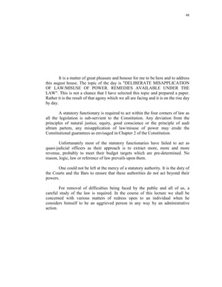 48
It is a matter of great pleasure and honour for me to be here and to address
this august house. The topic of the day is "DELIBERATE MISAPPLICATION
OF LAW/MISUSE OF POWER. REMEDIES AVAILABLE UNDER THE
LAW". This is not a chance that I have selected this topic and prepared a paper.
Rather it is the result of that agony which we all are facing and it is on the rise day
by day.
A statutory functionary is required to act within the four corners of law as
all the legislation is sub-servient to the Constitution. Any deviation from the
principles of natural justice, equity, good conscience or the principle of audi
altram partem, any misapplication of law/misuse of power may erode the
Constitutional guarantees as envisaged in Chapter 2 of the Constitution.
Unfortunately most of the statutory functionaries have failed to act as
quasi-judicial officers as their approach is to extract more, more and more
revenue, probably to meet their budget targets which are pre-determined. No
reason, logic, law or reference of law prevails upon them.
One could not be left at the mercy of a statutory authority. It is the duty of
the Courts and the Bars to ensure that these authorities do not act beyond their
powers.
For removal of difficulties being faced by the public and all of us, a
careful study of the law is required. In the course of this lecture we shall be
concerned with various matters of redress open to an individual when he
considers himself to be an aggrieved person in any way by an administrative
action.
 