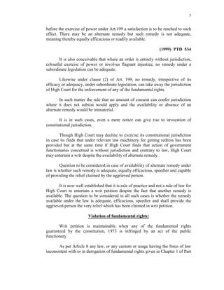5
before the exercise of power under Art.199 a satisfaction is to be reached to such
effect. There may be an alternate remedy but such remedy is not adequate,
meaning thereby equally efficacious or readily available.
(1999) PTD 534
It is also conceivable that where an order is entirely without jurisdiction,
colourful exercise of power or involves flagrant injustice, no remedy under a
subordinate legislation can be adequate.
Likewise under clause (2) of Art. 199, no remedy, irrespective of its
efficacy or adequacy, under subordinate legislation, can take away the jurisdiction
of High Court for the enforcement of any of the fundamental rights.
In such matter the rule that no amount of consent can confer jurisdiction
where it does not subsist would apply and the availability or absence of an
alternate remedy would be immaterial.
It is in such cases, even a mere notice can give rise to invocation of
constitutional jurisdiction.
Though High Court may decline to exercise its constitutional jurisdiction
in case its finds that under relevant law machinery for getting redress has been
provided but at the same time if High Court finds that action of government
functionaries concerned is without jurisdiction and contrary to law, High Court
may entertain a writ despite the availability of alternate remedy.
Question to be considered in case of availability of alternate remedy under
law is whether such remedy is adequate, equally efficacious, speedier and capable
of providing the relief claimed by the aggrieved person.
It is now well established that it is rule of practice and not a rule of law for
High Court to entertain a writ petition despite the fact that another remedy is
available. The question to be considered in all such cases is whether the remedy
available under the law is adequate, efficacious, speedier and shall provide the
aggrieved person the very relief which has been claimed in writ petition.
Violation of fundamental rights:
Writ petition is maintainable when any of the fundamental rights
guaranteed by the constitution, 1973 is infringed by an act of the public
functionary.
As per Article 8 any law, or any custom or usage having the force of law
inconsistent with or in derogation of fundamental rights given in Chapter 1 of Part
 