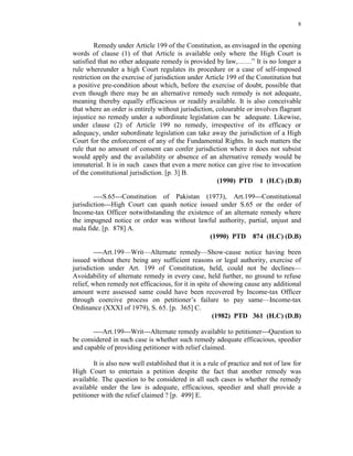 8
Remedy under Article 199 of the Constitution, as envisaged in the opening
words of clause (1) of that Article is available only where the High Court is
satisfied that no other adequate remedy is provided by law,……” It is no longer a
rule whereunder a high Court regulates its procedure or a case of self-imposed
restriction on the exercise of jurisdiction under Article 199 of the Constitution but
a positive pre-condition about which, before the exercise of doubt, possible that
even though there may be an alternative remedy such remedy is not adequate,
meaning thereby equally efficacious or readily available. It is also conceivable
that where an order is entirely without jurisdiction, colourable or involves flagrant
injustice no remedy under a subordinate legislation can be adequate. Likewise,
under clause (2) of Article 199 no remedy, irrespective of its efficacy or
adequacy, under subordinate legislation can take away the jurisdiction of a High
Court for the enforcement of any of the Fundamental Rights. In such matters the
rule that no amount of consent can confer jurisdiction where it does not subsist
would apply and the availability or absence of an alternative remedy would be
immaterial. It is in such cases that even a mere notice can give rise to invocation
of the constitutional jurisdiction. [p. 3] B.
(1990) PTD 1 (H.C) (D.B)
----S.65---Constitution of Pakistan (1973), Art.199---Constitutional
jurisdiction---High Court can quash notice issued under S.65 or the order of
Income-tax Officer notwithstanding the existence of an alternate remedy where
the impugned notice or order was without lawful authority, partial, unjust and
mala fide. [p. 878] A.
(1990) PTD 874 (H.C) (D.B)
----Art.199—Writ—Alternate remedy—Show-cause notice having been
issued without there being any sufficient reasons or legal authority, exercise of
jurisdiction under Art. 199 of Constitution, held, could not be declines—
Avoidability of alternate remedy in every case, held further, no ground to refuse
relief, when remedy not efficacious, for it in spite of showing cause any additional
amount were assessed same could have been recovered by Income-tax Officer
through coercive process on petitioner’s failure to pay same—Income-tax
Ordinance (XXXI of 1979), S. 65. [p. 365] C.
(1982) PTD 361 (H.C) (D.B)
----Art.199---Writ---Alternate remedy available to petitioner---Question to
be considered in such case is whether such remedy adequate efficacious, speedier
and capable of providing petitioner with relief claimed.
It is also now well established that it is a rule of practice and not of law for
High Court to entertain a petition despite the fact that another remedy was
available. The question to be considered in all such cases is whether the remedy
available under the law is adequate, efficacious, speedier and shall provide a
petitioner with the relief claimed ? [p. 499] E.
 