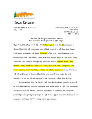 News Release
FOR IMMEDIATE RELEASE FOR MORE INFORMATION:
Aug. 15 2015 Lauren Davis
GHP Food Alliance
856-745-1462
Dine out for Hunger Awareness Month
Area restaurants donate proceeds to fight hunger
High Point, N.C. (Aug. 15, 2015) -- On Friday, Sept. 4, more than 10 restaurants in
Greater High Point will be donating some of their proceeds to help fight local hunger.
Participating restaurants will donate 10 percent of the money earned that day to the
Greater High Point Food Alliance to use in its fight against hunger in High Point, Trinity,
Jamestown, and Archdale. Participating restaurants include Southern Roots, Carter
Brothers, Penny Path Café, Sammy G’s Tavern, Blue Rock Pizza, Emerywood Fine
Foods, Giannos, Mad Greek Grill, La Fiesta and Liberty Steakhouse. Every dollar raised
will help end hunger in the area. High Point ranks second in the nation for food
insecurity, so this is a fun and easy way for the community to help those in need.
Representatives from The Greater High Point Food Alliance executive team will
be at each participating restaurant to provide facts about hunger in High Point and spread
information about the Alliance’s mission. The alliance is convinced that community
partnerships are key to fighting hunger in High Point. Support restaurants that support our
community on Friday the 4th by eating out for a great cause.
 