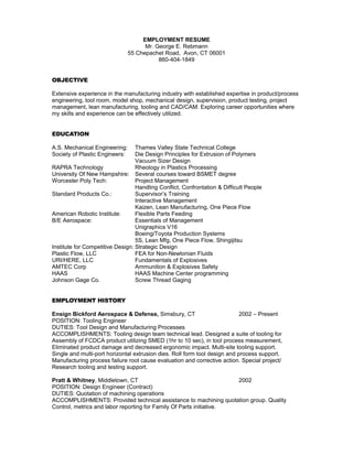 EMPLOYMENT RESUME
Mr. George E. Rebmann
55 Chepachet Road, Avon, CT 06001
860-404-1849
OBJECTIVE
Extensive experience in the manufacturing industry with established expertise in product/process
engineering, tool room, model shop, mechanical design, supervision, product testing, project
management, lean manufacturing, tooling and CAD/CAM. Exploring career opportunities where
my skills and experience can be effectively utilized.
EDUCATION
A.S. Mechanical Engineering: Thames Valley State Technical College
Society of Plastic Engineers: Die Design Principles for Extrusion of Polymers
Vacuum Sizer Design
RAPRA Technology Rheology in Plastics Processing
University Of New Hampshire: Several courses toward BSMET degree
Worcester Poly Tech: Project Management
Handling Conflict, Confrontation & Difficult People
Standard Products Co.: Supervisor’s Training
Interactive Management
Kaizen, Lean Manufacturing, One Piece Flow
American Robotic Institute: Flexible Parts Feeding
B/E Aerospace: Essentials of Management
Unigraphics V16
Boeing/Toyota Production Systems
5S, Lean Mfg, One Piece Flow, Shingijitsu
Institute for Competitive Design: Strategic Design
Plastic Flow, LLC FEA for Non-Newtonian Fluids
URI/HERE, LLC Fundamentals of Explosives
AMTEC Corp Ammunition & Explosives Safety
HAAS HAAS Machine Center programming
Johnson Gage Co. Screw Thread Gaging
EMPLOYMENT HISTORY
Ensign Bickford Aerospace & Defense, Simsbury, CT 2002 – Present
POSITION: Tooling Engineer
DUTIES: Tool Design and Manufacturing Processes
ACCOMPLISHMENTS: Tooling design team technical lead. Designed a suite of tooling for
Assembly of FCDCA product utilizing SMED (1hr to 10 sec), in tool process measurement,
Eliminated product damage and decreased ergonomic impact. Multi-site tooling support.
Single and multi-port horizontal extrusion dies. Roll form tool design and process support.
Manufacturing process failure root cause evaluation and corrective action. Special project/
Research tooling and testing support.
Pratt & Whitney, Middletown, CT 2002
POSITION: Design Engineer (Contract)
DUTIES: Quotation of machining operations
ACCOMPLISHMENTS: Provided technical assistance to machining quotation group. Quality
Control, metrics and labor reporting for Family Of Parts initiative.
 